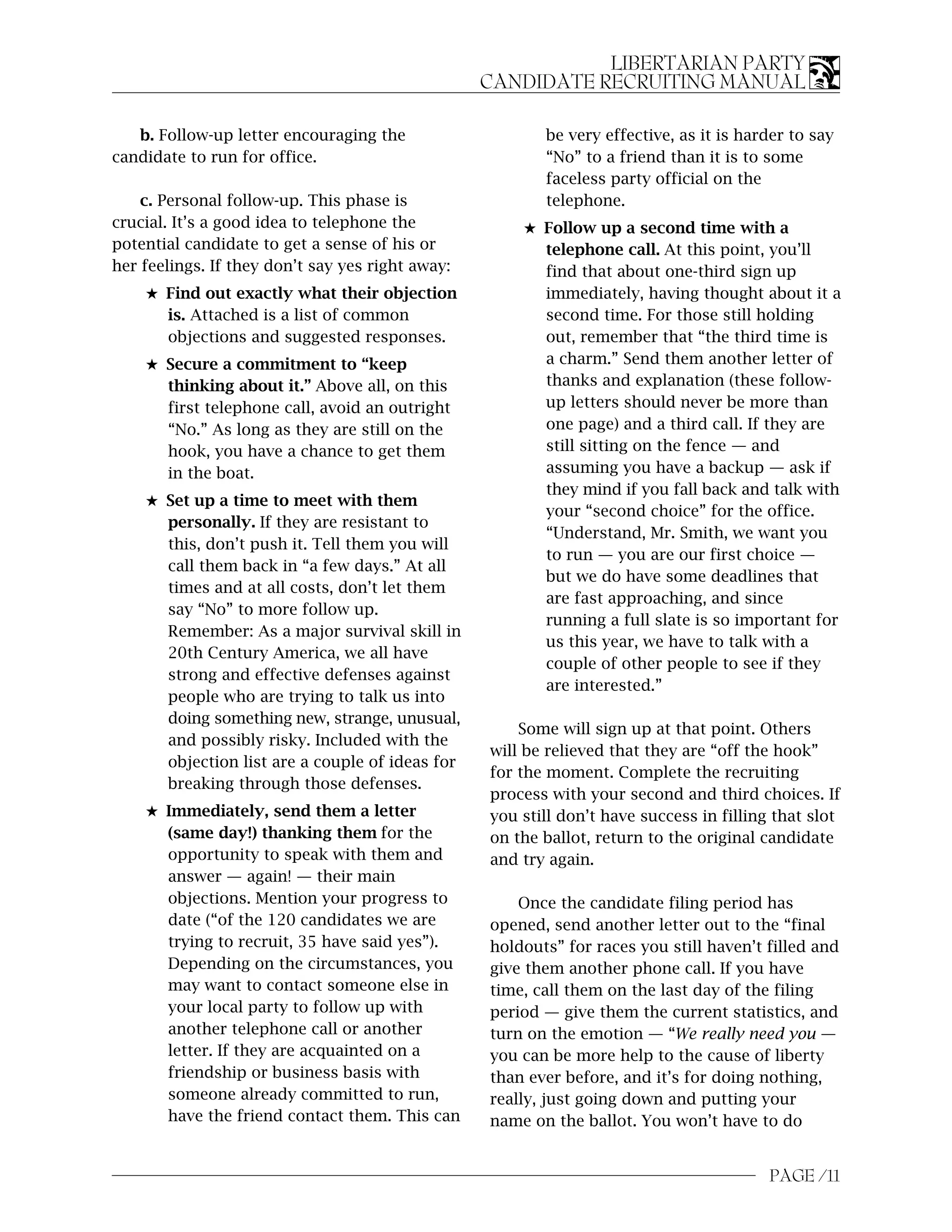 LIBERTARIAN PARTY
                                                  CANDIDATE RECRUITING MANUAL

   b. Follow-up letter encouraging the                   be very effective, as it is harder to say
candidate to run for office.                             “No” to a friend than it is to some
                                                         faceless party official on the
    c. Personal follow-up. This phase is                 telephone.
crucial. It’s a good idea to telephone the            5 Follow up a second time with a
potential candidate to get a sense of his or            telephone call. At this point, you’ll
her feelings. If they don’t say yes right away:         find that about one-third sign up
    5 Find out exactly what their objection             immediately, having thought about it a
      is. Attached is a list of common                  second time. For those still holding
      objections and suggested responses.               out, remember that “the third time is
    5 Secure a commitment to “keep                      a charm.” Send them another letter of
      thinking about it.” Above all, on this            thanks and explanation (these follow-
      first telephone call, avoid an outright           up letters should never be more than
      “No.” As long as they are still on the            one page) and a third call. If they are
      hook, you have a chance to get them               still sitting on the fence — and
      in the boat.                                      assuming you have a backup — ask if
                                                        they mind if you fall back and talk with
    5 Set up a time to meet with them
                                                        your “second choice” for the office.
      personally. If they are resistant to
                                                        “Understand, Mr. Smith, we want you
      this, don’t push it. Tell them you will
                                                        to run — you are our first choice —
      call them back in “a few days.” At all
                                                        but we do have some deadlines that
      times and at all costs, don’t let them
                                                        are fast approaching, and since
      say “No” to more follow up.
                                                        running a full slate is so important for
      Remember: As a major survival skill in
                                                        us this year, we have to talk with a
      20th Century America, we all have
                                                        couple of other people to see if they
      strong and effective defenses against
                                                        are interested.”
      people who are trying to talk us into
      doing something new, strange, unusual,
                                                      Some will sign up at that point. Others
      and possibly risky. Included with the
                                                  will be relieved that they are “off the hook”
      objection list are a couple of ideas for
                                                  for the moment. Complete the recruiting
      breaking through those defenses.
                                                  process with your second and third choices. If
    5 Immediately, send them a letter             you still don’t have success in filling that slot
      (same day!) thanking them for the           on the ballot, return to the original candidate
      opportunity to speak with them and          and try again.
      answer — again! — their main
      objections. Mention your progress to            Once the candidate filing period has
      date (“of the 120 candidates we are         opened, send another letter out to the “final
      trying to recruit, 35 have said yes”).      holdouts” for races you still haven’t filled and
      Depending on the circumstances, you         give them another phone call. If you have
      may want to contact someone else in         time, call them on the last day of the filing
      your local party to follow up with          period — give them the current statistics, and
      another telephone call or another           turn on the emotion — “We really need you —
      letter. If they are acquainted on a         you can be more help to the cause of liberty
      friendship or business basis with           than ever before, and it’s for doing nothing,
      someone already committed to run,           really, just going down and putting your
      have the friend contact them. This can      name on the ballot. You won’t have to do


                                                                                         PAGE /11
 