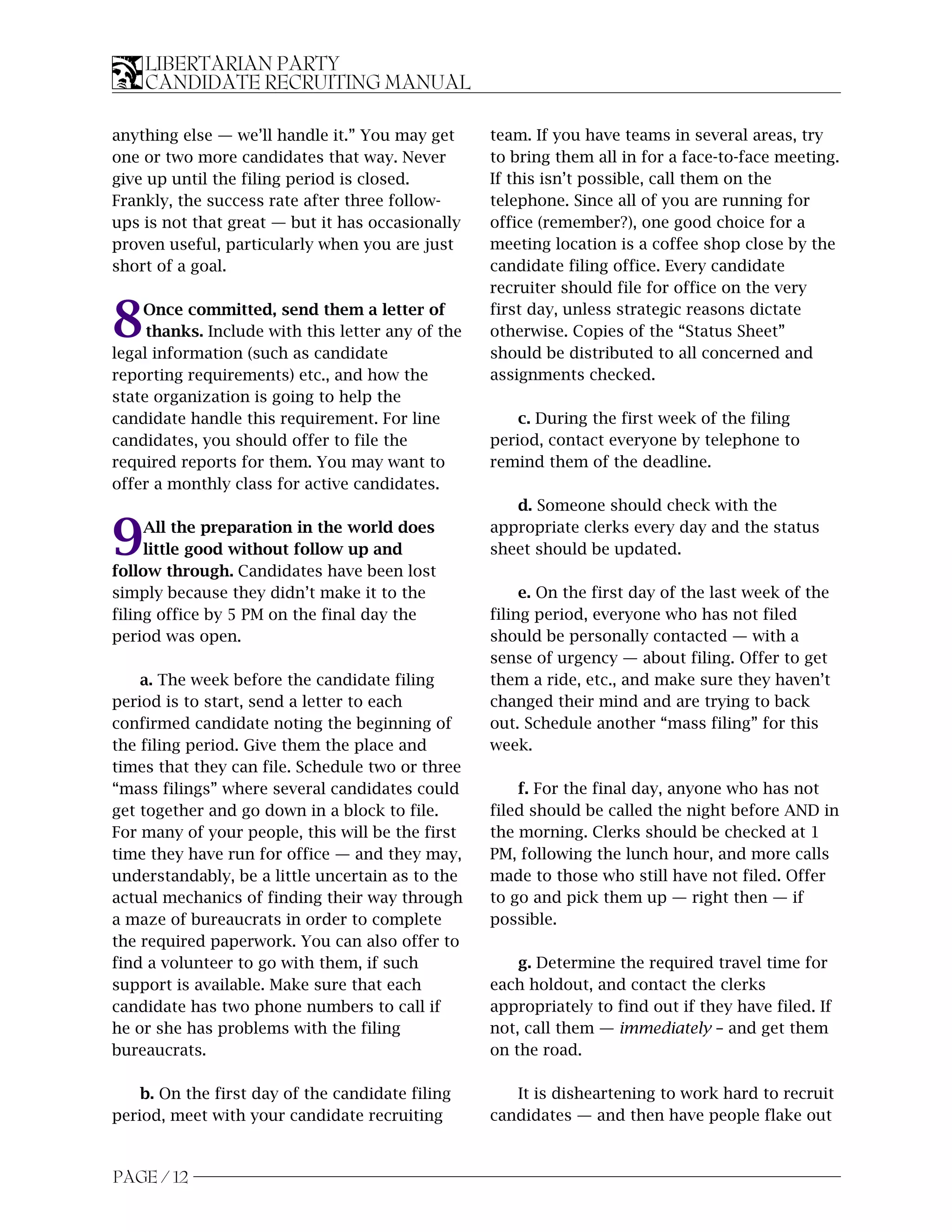 LIBERTARIAN PARTY
    CANDIDATE RECRUITING MANUAL

anything else — we’ll handle it.” You may get      team. If you have teams in several areas, try
one or two more candidates that way. Never         to bring them all in for a face-to-face meeting.
give up until the filing period is closed.         If this isn’t possible, call them on the
Frankly, the success rate after three follow-      telephone. Since all of you are running for
ups is not that great — but it has occasionally    office (remember?), one good choice for a
proven useful, particularly when you are just      meeting location is a coffee shop close by the
short of a goal.                                   candidate filing office. Every candidate
                                                   recruiter should file for office on the very

8   Once committed, send them a letter of
     thanks. Include with this letter any of the
legal information (such as candidate
                                                   first day, unless strategic reasons dictate
                                                   otherwise. Copies of the “Status Sheet”
                                                   should be distributed to all concerned and
reporting requirements) etc., and how the          assignments checked.
state organization is going to help the
candidate handle this requirement. For line            c. During the first week of the filing
candidates, you should offer to file the           period, contact everyone by telephone to
required reports for them. You may want to         remind them of the deadline.
offer a monthly class for active candidates.
                                                      d. Someone should check with the

9    All the preparation in the world does
     little good without follow up and
follow through. Candidates have been lost
                                                   appropriate clerks every day and the status
                                                   sheet should be updated.

simply because they didn’t make it to the               e. On the first day of the last week of the
filing office by 5 PM on the final day the         filing period, everyone who has not filed
period was open.                                   should be personally contacted — with a
                                                   sense of urgency — about filing. Offer to get
    a. The week before the candidate filing        them a ride, etc., and make sure they haven’t
period is to start, send a letter to each          changed their mind and are trying to back
confirmed candidate noting the beginning of        out. Schedule another “mass filing” for this
the filing period. Give them the place and         week.
times that they can file. Schedule two or three
“mass filings” where several candidates could          f. For the final day, anyone who has not
get together and go down in a block to file.       filed should be called the night before AND in
For many of your people, this will be the first    the morning. Clerks should be checked at 1
time they have run for office — and they may,      PM, following the lunch hour, and more calls
understandably, be a little uncertain as to the    made to those who still have not filed. Offer
actual mechanics of finding their way through      to go and pick them up — right then — if
a maze of bureaucrats in order to complete         possible.
the required paperwork. You can also offer to
find a volunteer to go with them, if such              g. Determine the required travel time for
support is available. Make sure that each          each holdout, and contact the clerks
candidate has two phone numbers to call if         appropriately to find out if they have filed. If
he or she has problems with the filing             not, call them — immediately – and get them
bureaucrats.                                       on the road.

    b. On the first day of the candidate filing       It is disheartening to work hard to recruit
period, meet with your candidate recruiting        candidates — and then have people flake out


PAGE / 12
 