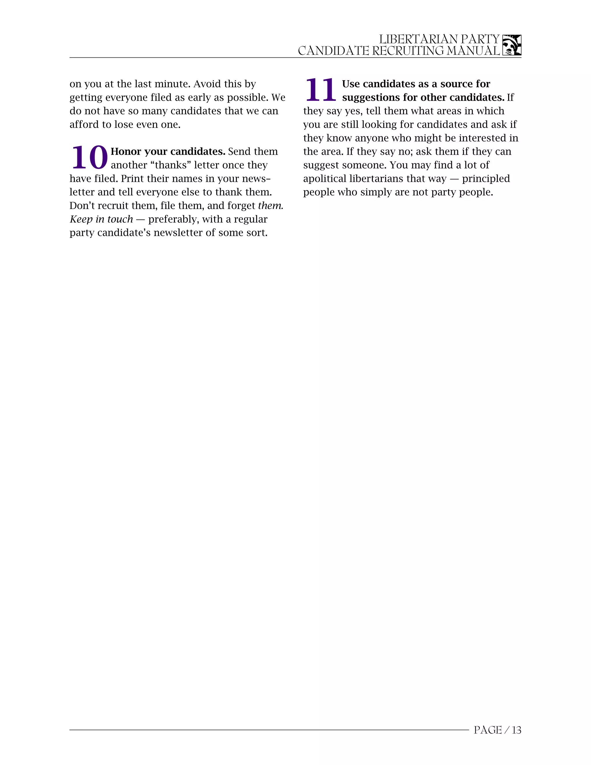 LIBERTARIAN PARTY
                                                  CANDIDATE RECRUITING MANUAL

on you at the last minute. Avoid this by
getting everyone filed as early as possible. We
do not have so many candidates that we can
                                                  11       Use candidates as a source for
                                                           suggestions for other candidates. If
                                                  they say yes, tell them what areas in which
afford to lose even one.                          you are still looking for candidates and ask if
                                                  they know anyone who might be interested in

10       Honor your candidates. Send them
         another “thanks” letter once they
have filed. Print their names in your news–
                                                  the area. If they say no; ask them if they can
                                                  suggest someone. You may find a lot of
                                                  apolitical libertarians that way — principled
letter and tell everyone else to thank them.      people who simply are not party people.
Don’t recruit them, file them, and forget them.
Keep in touch — preferably, with a regular
party candidate’s newsletter of some sort.




                                                                                       PAGE / 13
 