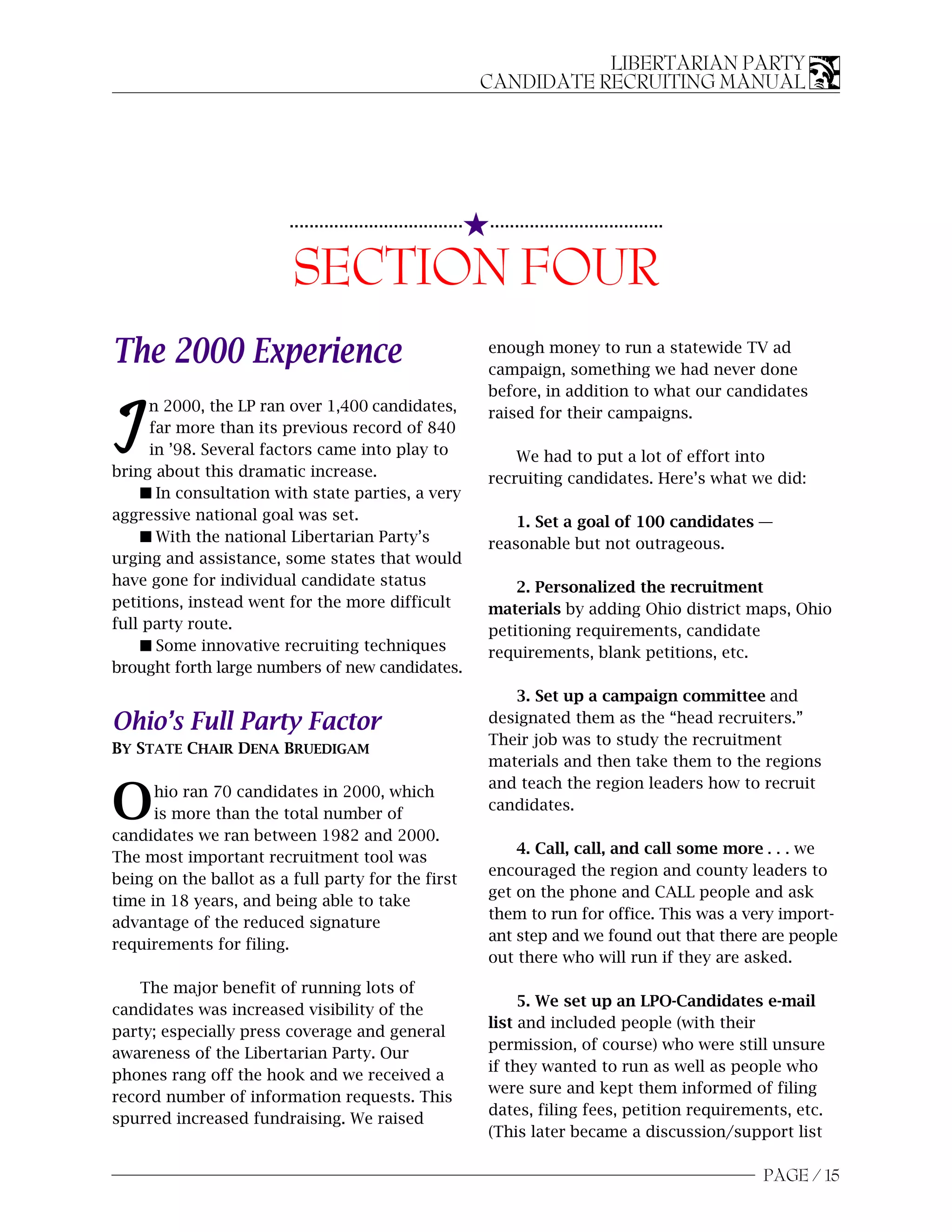 LIBERTARIAN PARTY
                                                               CANDIDATE RECRUITING MANUAL




                                                           5...................................
                         ...................................


                         SECTION FOUR
The 2000 Experience                                            enough money to run a statewide TV ad
                                                               campaign, something we had never done
                                                               before, in addition to what our candidates
      n 2000, the LP ran over 1,400 candidates,

I     far more than its previous record of 840
      in ’98. Several factors came into play to
bring about this dramatic increase.
                                                               raised for their campaigns.

                                                                   We had to put a lot of effort into
                                                               recruiting candidates. Here’s what we did:
    s In consultation with state parties, a very
aggressive national goal was set.                                  1. Set a goal of 100 candidates —
    s With the national Libertarian Party’s                    reasonable but not outrageous.
urging and assistance, some states that would
have gone for individual candidate status                          2. Personalized the recruitment
petitions, instead went for the more difficult                 materials by adding Ohio district maps, Ohio
full party route.                                              petitioning requirements, candidate
    s Some innovative recruiting techniques                    requirements, blank petitions, etc.
brought forth large numbers of new candidates.
                                                                  3. Set up a campaign committee and
Ohio’s Full Party Factor                                       designated them as the “head recruiters.”
                                                               Their job was to study the recruitment
BY STATE CHAIR DENA BRUEDIGAM
                                                               materials and then take them to the regions
                                                               and teach the region leaders how to recruit
O     hio ran 70 candidates in 2000, which
      is more than the total number of
candidates we ran between 1982 and 2000.
                                                               candidates.

                                                                   4. Call, call, and call some more . . . we
The most important recruitment tool was
                                                               encouraged the region and county leaders to
being on the ballot as a full party for the first
                                                               get on the phone and CALL people and ask
time in 18 years, and being able to take
                                                               them to run for office. This was a very import-
advantage of the reduced signature
                                                               ant step and we found out that there are people
requirements for filing.
                                                               out there who will run if they are asked.
    The major benefit of running lots of
                                                                    5. We set up an LPO-Candidates e-mail
candidates was increased visibility of the
                                                               list and included people (with their
party; especially press coverage and general
                                                               permission, of course) who were still unsure
awareness of the Libertarian Party. Our
                                                               if they wanted to run as well as people who
phones rang off the hook and we received a
                                                               were sure and kept them informed of filing
record number of information requests. This
                                                               dates, filing fees, petition requirements, etc.
spurred increased fundraising. We raised
                                                               (This later became a discussion/support list

                                                                                                     PAGE / 15
 