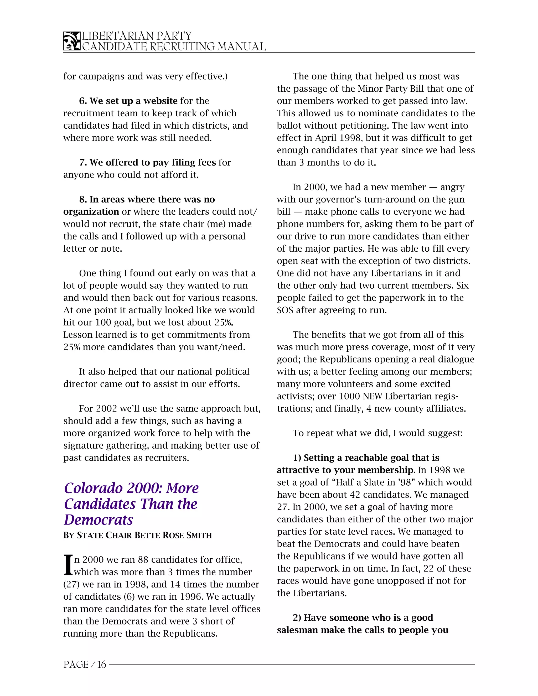 LIBERTARIAN PARTY
    CANDIDATE RECRUITING MANUAL

for campaigns and was very effective.)                The one thing that helped us most was
                                                  the passage of the Minor Party Bill that one of
    6. We set up a website for the                our members worked to get passed into law.
recruitment team to keep track of which           This allowed us to nominate candidates to the
candidates had filed in which districts, and      ballot without petitioning. The law went into
where more work was still needed.                 effect in April 1998, but it was difficult to get
                                                  enough candidates that year since we had less
   7. We offered to pay filing fees for           than 3 months to do it.
anyone who could not afford it.
                                                       In 2000, we had a new member — angry
    8. In areas where there was no                with our governor’s turn-around on the gun
organization or where the leaders could not/      bill — make phone calls to everyone we had
would not recruit, the state chair (me) made      phone numbers for, asking them to be part of
the calls and I followed up with a personal       our drive to run more candidates than either
letter or note.                                   of the major parties. He was able to fill every
                                                  open seat with the exception of two districts.
    One thing I found out early on was that a     One did not have any Libertarians in it and
lot of people would say they wanted to run        the other only had two current members. Six
and would then back out for various reasons.      people failed to get the paperwork in to the
At one point it actually looked like we would     SOS after agreeing to run.
hit our 100 goal, but we lost about 25%.
Lesson learned is to get commitments from             The benefits that we got from all of this
25% more candidates than you want/need.           was much more press coverage, most of it very
                                                  good; the Republicans opening a real dialogue
    It also helped that our national political    with us; a better feeling among our members;
director came out to assist in our efforts.       many more volunteers and some excited
                                                  activists; over 1000 NEW Libertarian regis-
    For 2002 we’ll use the same approach but,     trations; and finally, 4 new county affiliates.
should add a few things, such as having a
more organized work force to help with the           To repeat what we did, I would suggest:
signature gathering, and making better use of
past candidates as recruiters.                        1) Setting a reachable goal that is
                                                  attractive to your membership. In 1998 we
                                                  set a goal of “Half a Slate in ’98” which would
Colorado 2000: More                               have been about 42 candidates. We managed
Candidates Than the                               27. In 2000, we set a goal of having more
Democrats                                         candidates than either of the other two major
BY STATE CHAIR BETTE ROSE SMITH                   parties for state level races. We managed to
                                                  beat the Democrats and could have beaten
                                                  the Republicans if we would have gotten all
I  n 2000 we ran 88 candidates for office,
   which was more than 3 times the number
(27) we ran in 1998, and 14 times the number
                                                  the paperwork in on time. In fact, 22 of these
                                                  races would have gone unopposed if not for
of candidates (6) we ran in 1996. We actually     the Libertarians.
ran more candidates for the state level offices
than the Democrats and were 3 short of                2) Have someone who is a good
running more than the Republicans.                salesman make the calls to people you


PAGE / 16
 