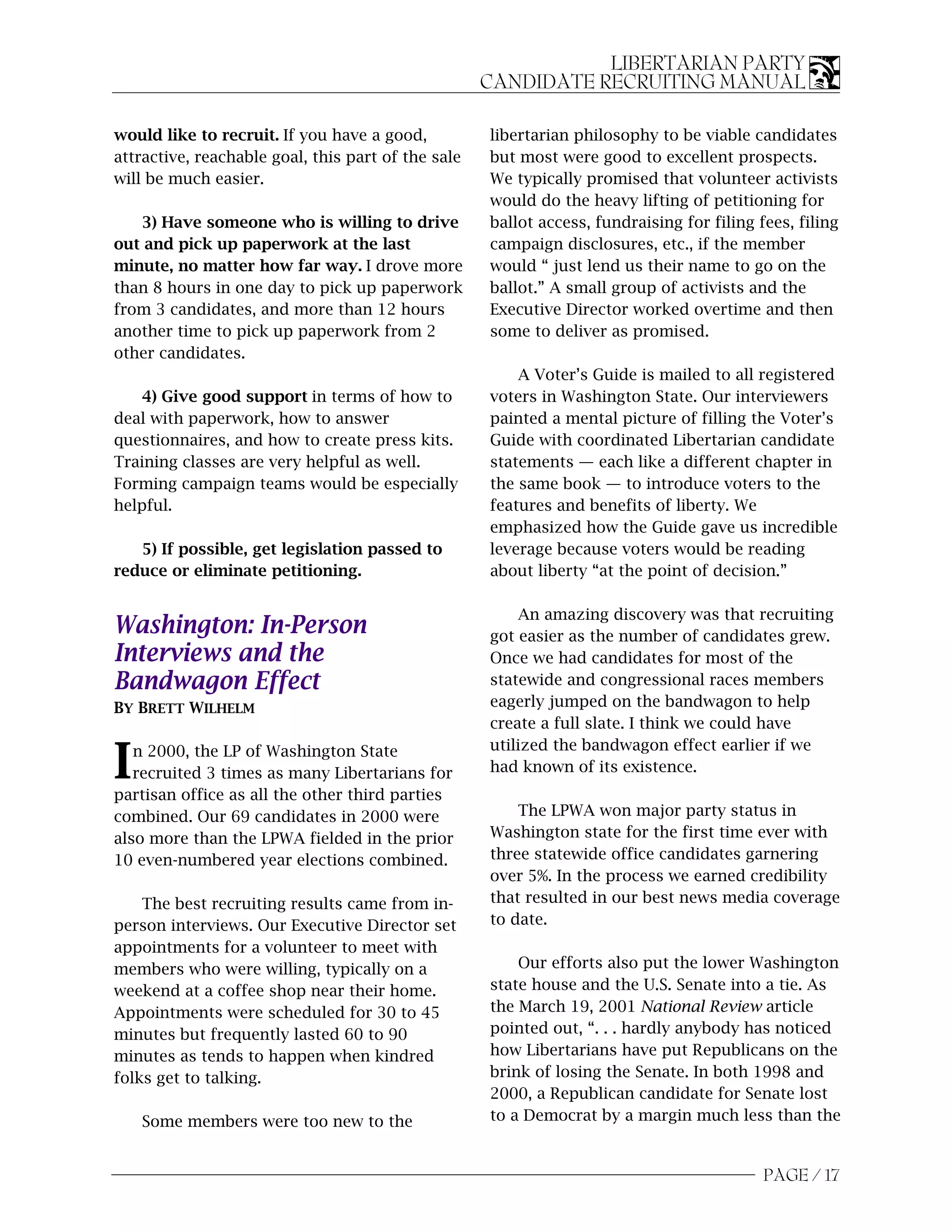 LIBERTARIAN PARTY
                                                    CANDIDATE RECRUITING MANUAL

would like to recruit. If you have a good,          libertarian philosophy to be viable candidates
attractive, reachable goal, this part of the sale   but most were good to excellent prospects.
will be much easier.                                We typically promised that volunteer activists
                                                    would do the heavy lifting of petitioning for
   3) Have someone who is willing to drive          ballot access, fundraising for filing fees, filing
out and pick up paperwork at the last               campaign disclosures, etc., if the member
minute, no matter how far way. I drove more         would “ just lend us their name to go on the
than 8 hours in one day to pick up paperwork        ballot.” A small group of activists and the
from 3 candidates, and more than 12 hours           Executive Director worked overtime and then
another time to pick up paperwork from 2            some to deliver as promised.
other candidates.
                                                        A Voter’s Guide is mailed to all registered
   4) Give good support in terms of how to          voters in Washington State. Our interviewers
deal with paperwork, how to answer                  painted a mental picture of filling the Voter’s
questionnaires, and how to create press kits.       Guide with coordinated Libertarian candidate
Training classes are very helpful as well.          statements — each like a different chapter in
Forming campaign teams would be especially          the same book — to introduce voters to the
helpful.                                            features and benefits of liberty. We
                                                    emphasized how the Guide gave us incredible
   5) If possible, get legislation passed to        leverage because voters would be reading
reduce or eliminate petitioning.                    about liberty “at the point of decision.”

                                                        An amazing discovery was that recruiting
Washington: In-Person                               got easier as the number of candidates grew.
Interviews and the                                  Once we had candidates for most of the
Bandwagon Effect                                    statewide and congressional races members
BY BRETT WILHELM                                    eagerly jumped on the bandwagon to help
                                                    create a full slate. I think we could have
                                                    utilized the bandwagon effect earlier if we
I  n 2000, the LP of Washington State
   recruited 3 times as many Libertarians for
partisan office as all the other third parties
                                                    had known of its existence.


combined. Our 69 candidates in 2000 were                The LPWA won major party status in
also more than the LPWA fielded in the prior        Washington state for the first time ever with
10 even-numbered year elections combined.           three statewide office candidates garnering
                                                    over 5%. In the process we earned credibility
    The best recruiting results came from in-       that resulted in our best news media coverage
person interviews. Our Executive Director set       to date.
appointments for a volunteer to meet with
members who were willing, typically on a                Our efforts also put the lower Washington
weekend at a coffee shop near their home.           state house and the U.S. Senate into a tie. As
Appointments were scheduled for 30 to 45            the March 19, 2001 National Review article
minutes but frequently lasted 60 to 90              pointed out, “. . . hardly anybody has noticed
minutes as tends to happen when kindred             how Libertarians have put Republicans on the
folks get to talking.                               brink of losing the Senate. In both 1998 and
                                                    2000, a Republican candidate for Senate lost
    Some members were too new to the                to a Democrat by a margin much less than the


                                                                                           PAGE / 17
 