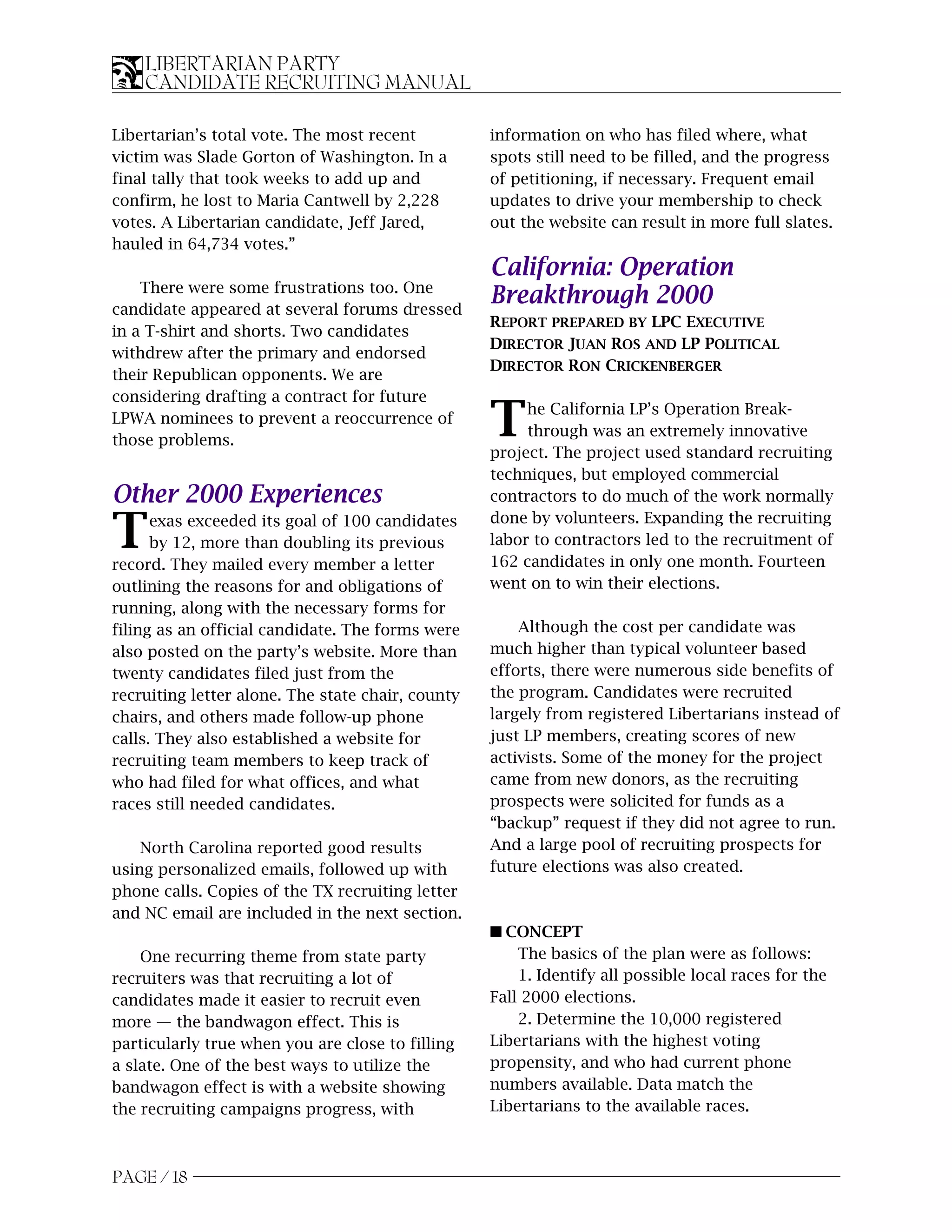 LIBERTARIAN PARTY
    CANDIDATE RECRUITING MANUAL

Libertarian’s total vote. The most recent          information on who has filed where, what
victim was Slade Gorton of Washington. In a        spots still need to be filled, and the progress
final tally that took weeks to add up and          of petitioning, if necessary. Frequent email
confirm, he lost to Maria Cantwell by 2,228        updates to drive your membership to check
votes. A Libertarian candidate, Jeff Jared,        out the website can result in more full slates.
hauled in 64,734 votes.”
                                                   California: Operation
    There were some frustrations too. One
candidate appeared at several forums dressed
                                                   Breakthrough 2000
                                                   REPORT PREPARED BY LPC EXECUTIVE
in a T-shirt and shorts. Two candidates
                                                   DIRECTOR JUAN ROS AND LP POLITICAL
withdrew after the primary and endorsed
                                                   DIRECTOR RON CRICKENBERGER
their Republican opponents. We are
considering drafting a contract for future
LPWA nominees to prevent a reoccurrence of
those problems.
                                                   T    he California LP’s Operation Break-
                                                        through was an extremely innovative
                                                   project. The project used standard recruiting
                                                   techniques, but employed commercial
Other 2000 Experiences                             contractors to do much of the work normally

T     exas exceeded its goal of 100 candidates
      by 12, more than doubling its previous
record. They mailed every member a letter
                                                   done by volunteers. Expanding the recruiting
                                                   labor to contractors led to the recruitment of
                                                   162 candidates in only one month. Fourteen
outlining the reasons for and obligations of       went on to win their elections.
running, along with the necessary forms for
filing as an official candidate. The forms were        Although the cost per candidate was
also posted on the party’s website. More than      much higher than typical volunteer based
twenty candidates filed just from the              efforts, there were numerous side benefits of
recruiting letter alone. The state chair, county   the program. Candidates were recruited
chairs, and others made follow-up phone            largely from registered Libertarians instead of
calls. They also established a website for         just LP members, creating scores of new
recruiting team members to keep track of           activists. Some of the money for the project
who had filed for what offices, and what           came from new donors, as the recruiting
races still needed candidates.                     prospects were solicited for funds as a
                                                   “backup” request if they did not agree to run.
    North Carolina reported good results           And a large pool of recruiting prospects for
using personalized emails, followed up with        future elections was also created.
phone calls. Copies of the TX recruiting letter
and NC email are included in the next section.
                                                   s CONCEPT
    One recurring theme from state party               The basics of the plan were as follows:
recruiters was that recruiting a lot of                1. Identify all possible local races for the
candidates made it easier to recruit even          Fall 2000 elections.
more — the bandwagon effect. This is                   2. Determine the 10,000 registered
particularly true when you are close to filling    Libertarians with the highest voting
a slate. One of the best ways to utilize the       propensity, and who had current phone
bandwagon effect is with a website showing         numbers available. Data match the
the recruiting campaigns progress, with            Libertarians to the available races.



PAGE / 18
 