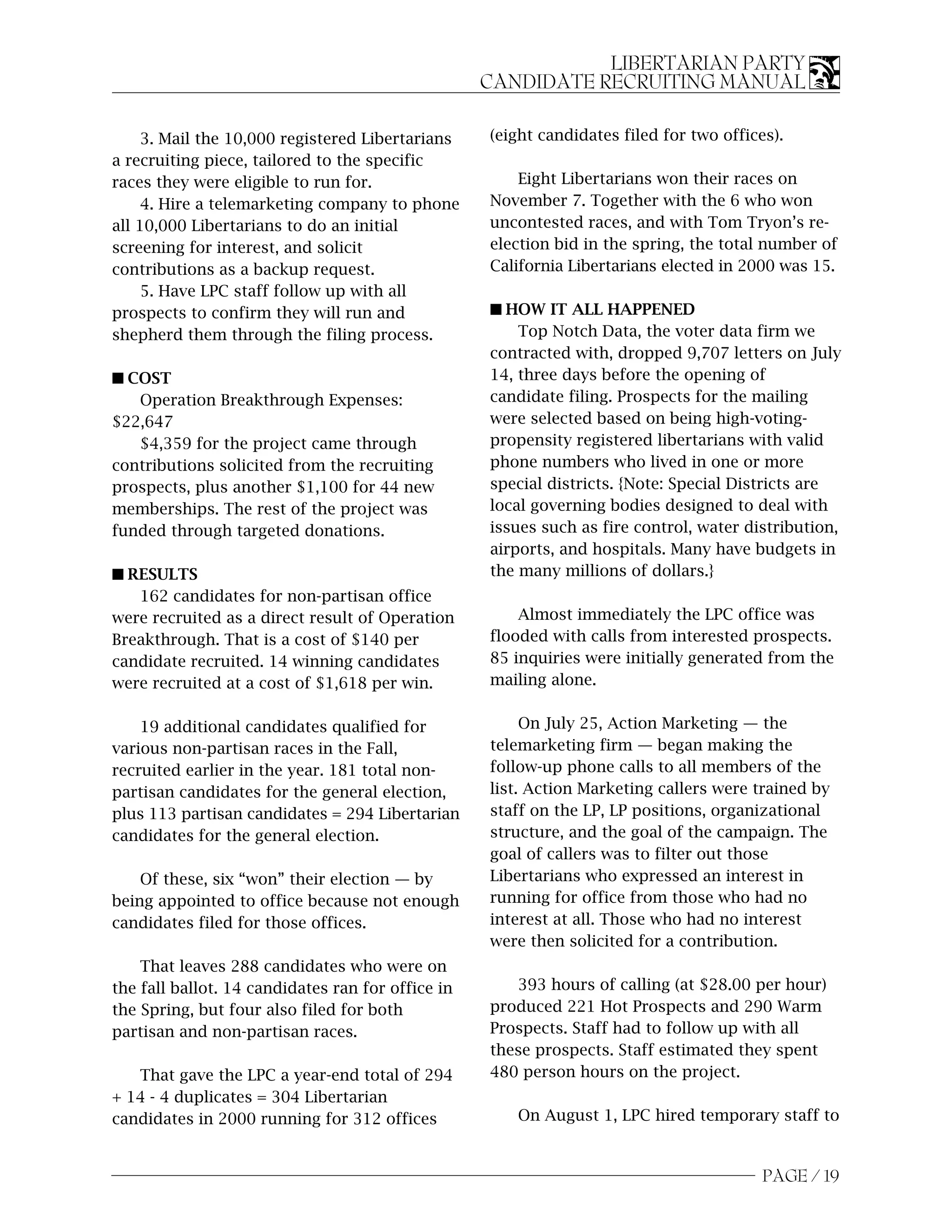 LIBERTARIAN PARTY
                                                   CANDIDATE RECRUITING MANUAL

     3. Mail the 10,000 registered Libertarians    (eight candidates filed for two offices).
a recruiting piece, tailored to the specific
races they were eligible to run for.                   Eight Libertarians won their races on
     4. Hire a telemarketing company to phone      November 7. Together with the 6 who won
all 10,000 Libertarians to do an initial           uncontested races, and with Tom Tryon’s re-
screening for interest, and solicit                election bid in the spring, the total number of
contributions as a backup request.                 California Libertarians elected in 2000 was 15.
     5. Have LPC staff follow up with all
prospects to confirm they will run and             s HOW IT ALL HAPPENED
shepherd them through the filing process.              Top Notch Data, the voter data firm we
                                                   contracted with, dropped 9,707 letters on July
s COST                                             14, three days before the opening of
   Operation Breakthrough Expenses:                candidate filing. Prospects for the mailing
$22,647                                            were selected based on being high-voting-
   $4,359 for the project came through             propensity registered libertarians with valid
contributions solicited from the recruiting        phone numbers who lived in one or more
prospects, plus another $1,100 for 44 new          special districts. {Note: Special Districts are
memberships. The rest of the project was           local governing bodies designed to deal with
funded through targeted donations.                 issues such as fire control, water distribution,
                                                   airports, and hospitals. Many have budgets in
s RESULTS                                          the many millions of dollars.}
   162 candidates for non-partisan office
were recruited as a direct result of Operation         Almost immediately the LPC office was
Breakthrough. That is a cost of $140 per           flooded with calls from interested prospects.
candidate recruited. 14 winning candidates         85 inquiries were initially generated from the
were recruited at a cost of $1,618 per win.        mailing alone.


    19 additional candidates qualified for              On July 25, Action Marketing — the
various non-partisan races in the Fall,            telemarketing firm — began making the
recruited earlier in the year. 181 total non-      follow-up phone calls to all members of the
partisan candidates for the general election,      list. Action Marketing callers were trained by
plus 113 partisan candidates = 294 Libertarian     staff on the LP, LP positions, organizational
candidates for the general election.               structure, and the goal of the campaign. The
                                                   goal of callers was to filter out those
    Of these, six “won” their election — by        Libertarians who expressed an interest in
being appointed to office because not enough       running for office from those who had no
candidates filed for those offices.                interest at all. Those who had no interest
                                                   were then solicited for a contribution.
    That leaves 288 candidates who were on
the fall ballot. 14 candidates ran for office in      393 hours of calling (at $28.00 per hour)
the Spring, but four also filed for both           produced 221 Hot Prospects and 290 Warm
partisan and non-partisan races.                   Prospects. Staff had to follow up with all
                                                   these prospects. Staff estimated they spent
   That gave the LPC a year-end total of 294       480 person hours on the project.
+ 14 - 4 duplicates = 304 Libertarian
candidates in 2000 running for 312 offices            On August 1, LPC hired temporary staff to


                                                                                         PAGE / 19
 