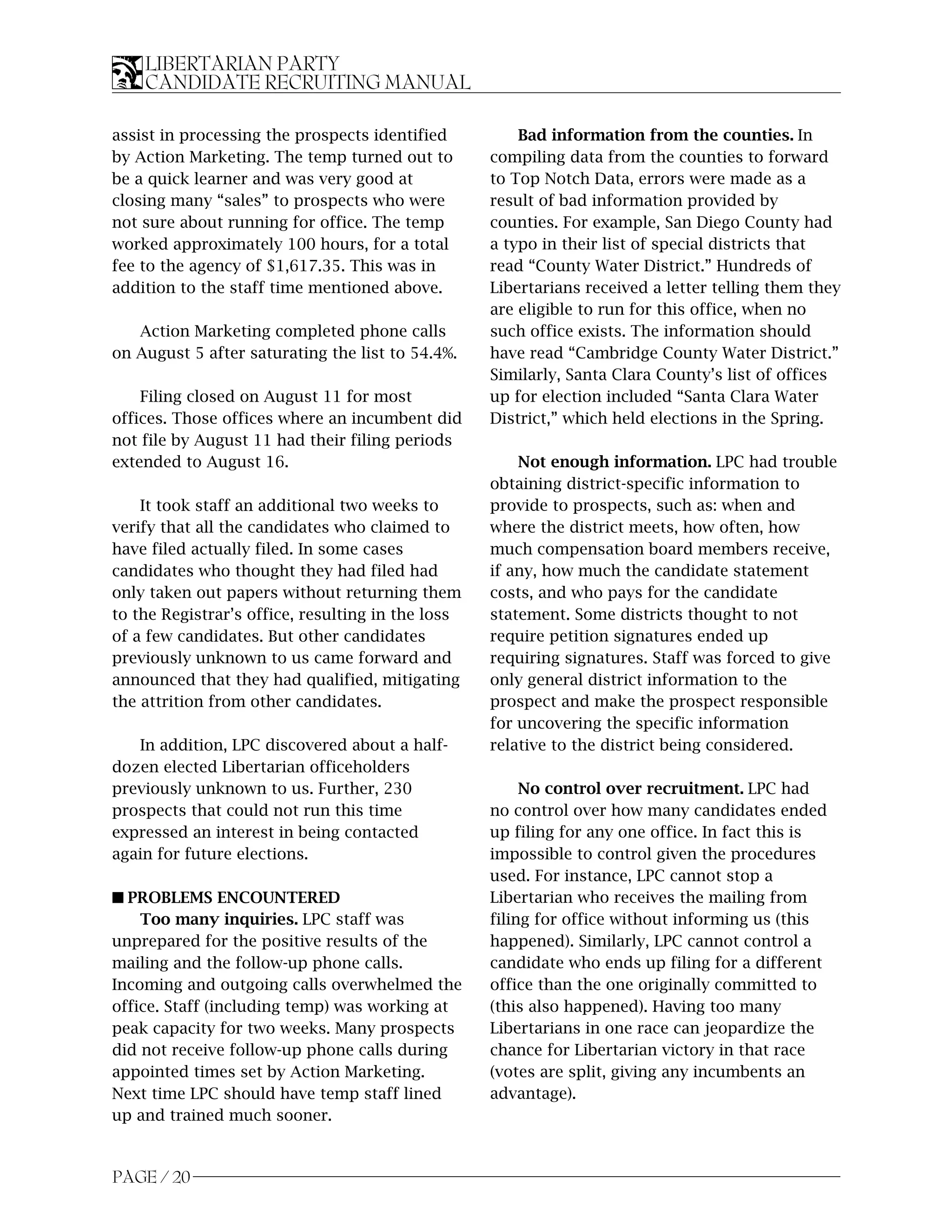 LIBERTARIAN PARTY
    CANDIDATE RECRUITING MANUAL

assist in processing the prospects identified          Bad information from the counties. In
by Action Marketing. The temp turned out to        compiling data from the counties to forward
be a quick learner and was very good at            to Top Notch Data, errors were made as a
closing many “sales” to prospects who were         result of bad information provided by
not sure about running for office. The temp        counties. For example, San Diego County had
worked approximately 100 hours, for a total        a typo in their list of special districts that
fee to the agency of $1,617.35. This was in        read “County Water District.” Hundreds of
addition to the staff time mentioned above.        Libertarians received a letter telling them they
                                                   are eligible to run for this office, when no
   Action Marketing completed phone calls          such office exists. The information should
on August 5 after saturating the list to 54.4%.    have read “Cambridge County Water District.”
                                                   Similarly, Santa Clara County’s list of offices
    Filing closed on August 11 for most            up for election included “Santa Clara Water
offices. Those offices where an incumbent did      District,” which held elections in the Spring.
not file by August 11 had their filing periods
extended to August 16.                                 Not enough information. LPC had trouble
                                                   obtaining district-specific information to
    It took staff an additional two weeks to       provide to prospects, such as: when and
verify that all the candidates who claimed to      where the district meets, how often, how
have filed actually filed. In some cases           much compensation board members receive,
candidates who thought they had filed had          if any, how much the candidate statement
only taken out papers without returning them       costs, and who pays for the candidate
to the Registrar’s office, resulting in the loss   statement. Some districts thought to not
of a few candidates. But other candidates          require petition signatures ended up
previously unknown to us came forward and          requiring signatures. Staff was forced to give
announced that they had qualified, mitigating      only general district information to the
the attrition from other candidates.               prospect and make the prospect responsible
                                                   for uncovering the specific information
   In addition, LPC discovered about a half-       relative to the district being considered.
dozen elected Libertarian officeholders
previously unknown to us. Further, 230                  No control over recruitment. LPC had
prospects that could not run this time             no control over how many candidates ended
expressed an interest in being contacted           up filing for any one office. In fact this is
again for future elections.                        impossible to control given the procedures
                                                   used. For instance, LPC cannot stop a
s PROBLEMS ENCOUNTERED                             Libertarian who receives the mailing from
    Too many inquiries. LPC staff was              filing for office without informing us (this
unprepared for the positive results of the         happened). Similarly, LPC cannot control a
mailing and the follow-up phone calls.             candidate who ends up filing for a different
Incoming and outgoing calls overwhelmed the        office than the one originally committed to
office. Staff (including temp) was working at      (this also happened). Having too many
peak capacity for two weeks. Many prospects        Libertarians in one race can jeopardize the
did not receive follow-up phone calls during       chance for Libertarian victory in that race
appointed times set by Action Marketing.           (votes are split, giving any incumbents an
Next time LPC should have temp staff lined         advantage).
up and trained much sooner.


PAGE / 20
 