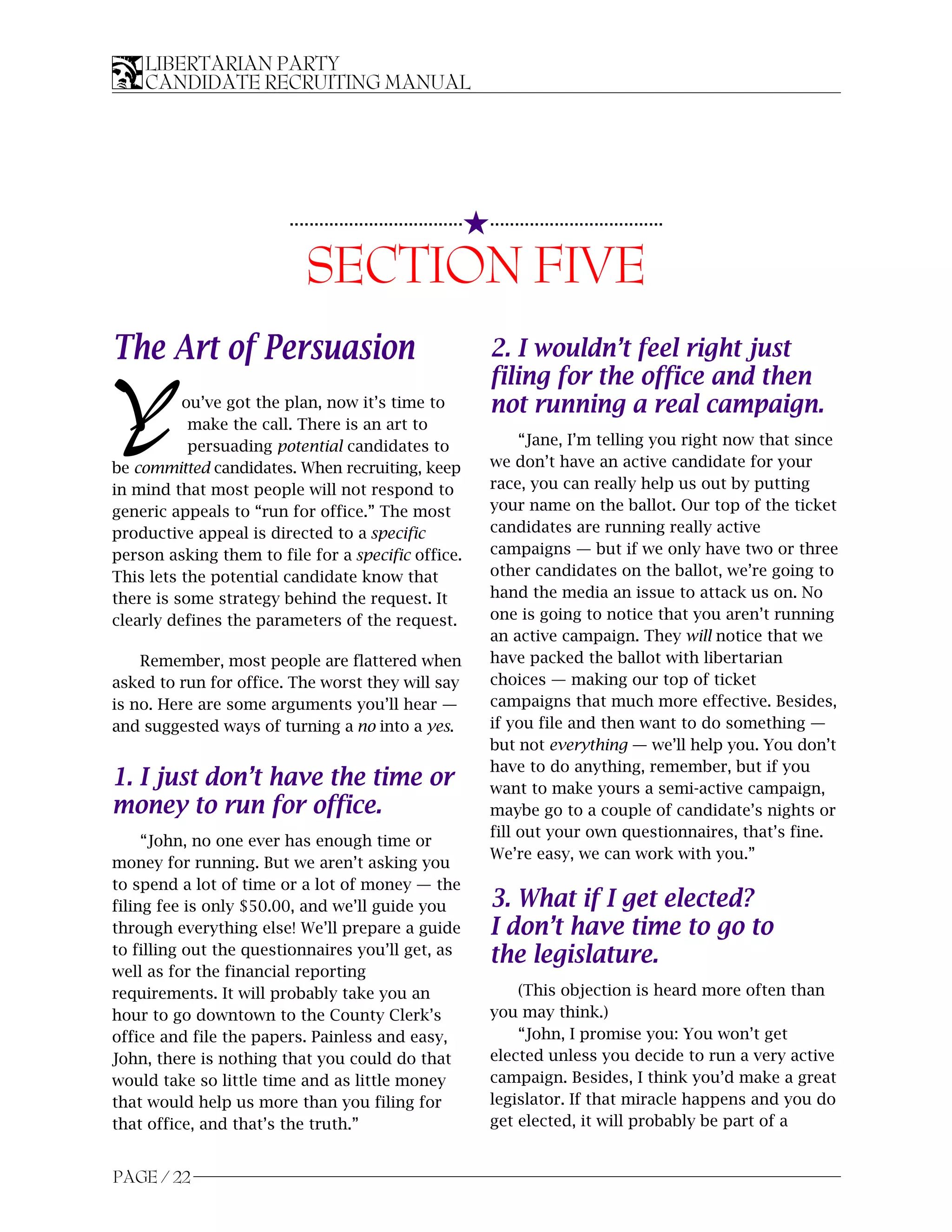 LIBERTARIAN PARTY
    CANDIDATE RECRUITING MANUAL




                                                          5...................................
                        ...................................


                           SECTION FIVE
The Art of Persuasion                                         2. I wouldn’t feel right just
                                                              filing for the office and then
Y         ou’ve got the plan, now it’s time to
           make the call. There is an art to
           persuading potential candidates to
                                                              not running a real campaign.
                                                                   “Jane, I’m telling you right now that since
                                                              we don’t have an active candidate for your
be committed candidates. When recruiting, keep
in mind that most people will not respond to                  race, you can really help us out by putting
generic appeals to “run for office.” The most                 your name on the ballot. Our top of the ticket
productive appeal is directed to a specific                   candidates are running really active
person asking them to file for a specific office.             campaigns — but if we only have two or three
This lets the potential candidate know that                   other candidates on the ballot, we’re going to
there is some strategy behind the request. It                 hand the media an issue to attack us on. No
clearly defines the parameters of the request.                one is going to notice that you aren’t running
                                                              an active campaign. They will notice that we
    Remember, most people are flattered when                  have packed the ballot with libertarian
asked to run for office. The worst they will say              choices — making our top of ticket
is no. Here are some arguments you’ll hear —                  campaigns that much more effective. Besides,
and suggested ways of turning a no into a yes.                if you file and then want to do something —
                                                              but not everything — we’ll help you. You don’t
                                                              have to do anything, remember, but if you
1. I just don’t have the time or                              want to make yours a semi-active campaign,
money to run for office.                                      maybe go to a couple of candidate’s nights or
                                                              fill out your own questionnaires, that’s fine.
     “John, no one ever has enough time or
                                                              We’re easy, we can work with you.”
money for running. But we aren’t asking you
to spend a lot of time or a lot of money — the
filing fee is only $50.00, and we’ll guide you                3. What if I get elected?
through everything else! We’ll prepare a guide                I don’t have time to go to
to filling out the questionnaires you’ll get, as              the legislature.
well as for the financial reporting
requirements. It will probably take you an                        (This objection is heard more often than
hour to go downtown to the County Clerk’s                     you may think.)
office and file the papers. Painless and easy,                    “John, I promise you: You won’t get
John, there is nothing that you could do that                 elected unless you decide to run a very active
would take so little time and as little money                 campaign. Besides, I think you’d make a great
that would help us more than you filing for                   legislator. If that miracle happens and you do
that office, and that’s the truth.”                           get elected, it will probably be part of a


PAGE / 22
 