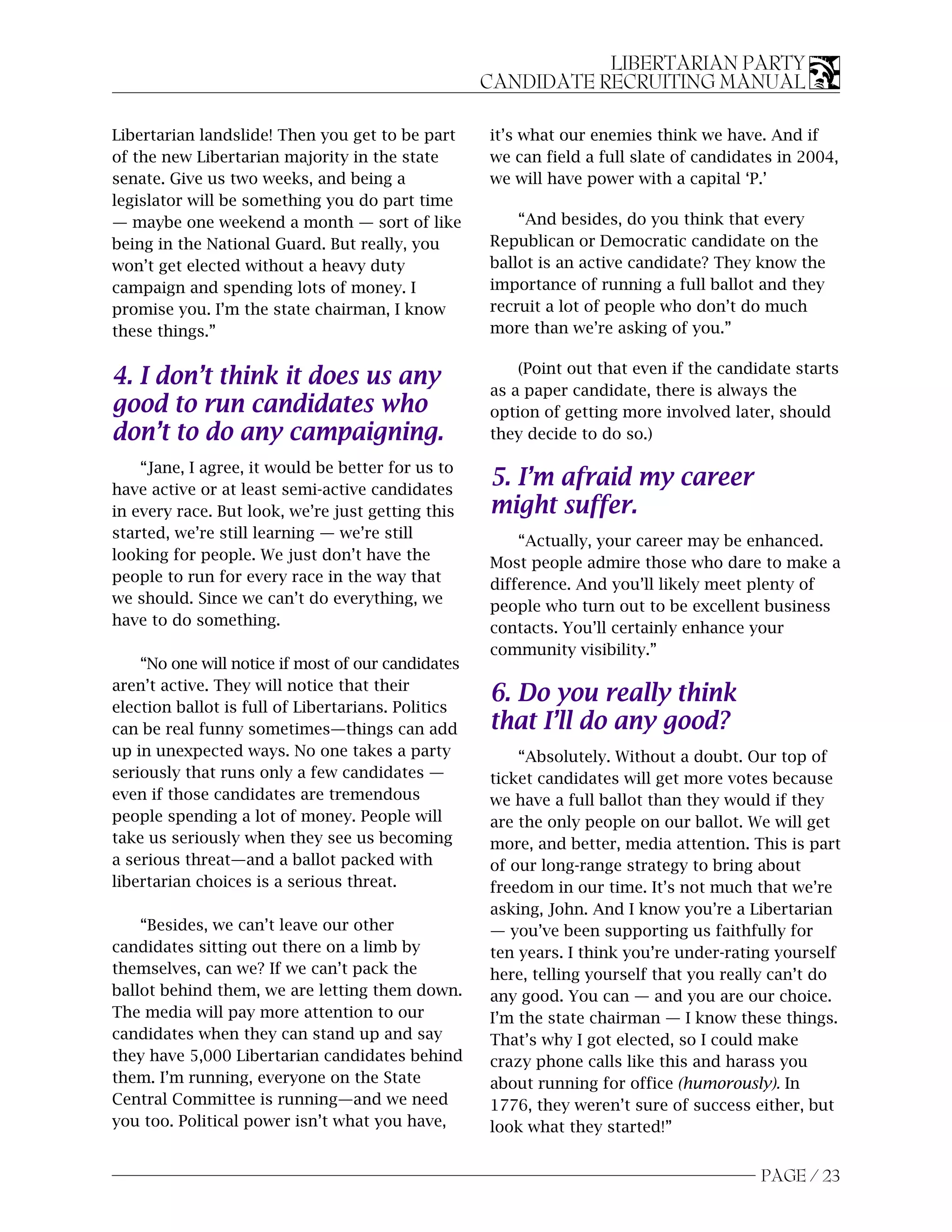 LIBERTARIAN PARTY
                                                    CANDIDATE RECRUITING MANUAL

Libertarian landslide! Then you get to be part      it’s what our enemies think we have. And if
of the new Libertarian majority in the state        we can field a full slate of candidates in 2004,
senate. Give us two weeks, and being a              we will have power with a capital ‘P.’
legislator will be something you do part time
— maybe one weekend a month — sort of like              “And besides, do you think that every
being in the National Guard. But really, you        Republican or Democratic candidate on the
won’t get elected without a heavy duty              ballot is an active candidate? They know the
campaign and spending lots of money. I              importance of running a full ballot and they
promise you. I’m the state chairman, I know         recruit a lot of people who don’t do much
these things.”                                      more than we’re asking of you.”

                                                        (Point out that even if the candidate starts
4. I don’t think it does us any                     as a paper candidate, there is always the
good to run candidates who                          option of getting more involved later, should
don’t to do any campaigning.                        they decide to do so.)

    “Jane, I agree, it would be better for us to
have active or at least semi-active candidates
                                                    5. I’m afraid my career
in every race. But look, we’re just getting this    might suffer.
started, we’re still learning — we’re still
                                                        “Actually, your career may be enhanced.
looking for people. We just don’t have the
                                                    Most people admire those who dare to make a
people to run for every race in the way that        difference. And you’ll likely meet plenty of
we should. Since we can’t do everything, we
                                                    people who turn out to be excellent business
have to do something.                               contacts. You’ll certainly enhance your
                                                    community visibility.”
    “No one will notice if most of our candidates
aren’t active. They will notice that their
election ballot is full of Libertarians. Politics
                                                    6. Do you really think
can be real funny sometimes—things can add          that I’ll do any good?
up in unexpected ways. No one takes a party             “Absolutely. Without a doubt. Our top of
seriously that runs only a few candidates —         ticket candidates will get more votes because
even if those candidates are tremendous             we have a full ballot than they would if they
people spending a lot of money. People will         are the only people on our ballot. We will get
take us seriously when they see us becoming         more, and better, media attention. This is part
a serious threat—and a ballot packed with           of our long-range strategy to bring about
libertarian choices is a serious threat.            freedom in our time. It’s not much that we’re
                                                    asking, John. And I know you’re a Libertarian
    “Besides, we can’t leave our other              — you’ve been supporting us faithfully for
candidates sitting out there on a limb by           ten years. I think you’re under-rating yourself
themselves, can we? If we can’t pack the            here, telling yourself that you really can’t do
ballot behind them, we are letting them down.       any good. You can — and you are our choice.
The media will pay more attention to our            I’m the state chairman — I know these things.
candidates when they can stand up and say           That’s why I got elected, so I could make
they have 5,000 Libertarian candidates behind       crazy phone calls like this and harass you
them. I’m running, everyone on the State            about running for office (humorously). In
Central Committee is running—and we need            1776, they weren’t sure of success either, but
you too. Political power isn’t what you have,       look what they started!”


                                                                                         PAGE / 23
 