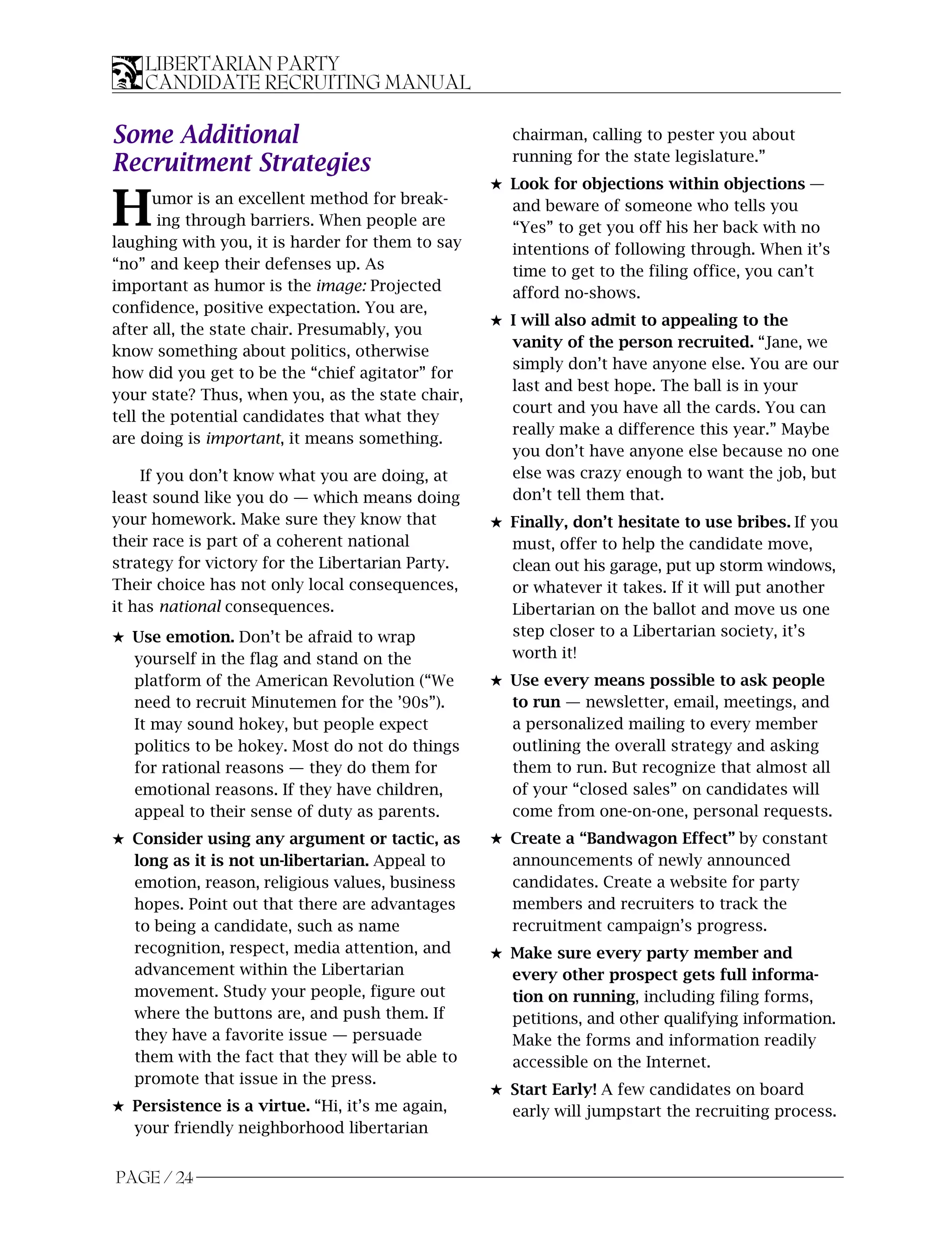 LIBERTARIAN PARTY
    CANDIDATE RECRUITING MANUAL

Some Additional                                      chairman, calling to pester you about
                                                     running for the state legislature.”
Recruitment Strategies
                                                  5 Look for objections within objections —

H     umor is an excellent method for break-
       ing through barriers. When people are
laughing with you, it is harder for them to say
                                                    and beware of someone who tells you
                                                    “Yes” to get you off his her back with no
                                                    intentions of following through. When it’s
“no” and keep their defenses up. As                 time to get to the filing office, you can’t
important as humor is the image: Projected          afford no-shows.
confidence, positive expectation. You are,
                                                  5 I will also admit to appealing to the
after all, the state chair. Presumably, you
                                                    vanity of the person recruited. “Jane, we
know something about politics, otherwise
                                                    simply don’t have anyone else. You are our
how did you get to be the “chief agitator” for
                                                    last and best hope. The ball is in your
your state? Thus, when you, as the state chair,
                                                    court and you have all the cards. You can
tell the potential candidates that what they
                                                    really make a difference this year.” Maybe
are doing is important, it means something.
                                                    you don’t have anyone else because no one
    If you don’t know what you are doing, at        else was crazy enough to want the job, but
least sound like you do — which means doing         don’t tell them that.
your homework. Make sure they know that           5 Finally, don’t hesitate to use bribes. If you
their race is part of a coherent national           must, offer to help the candidate move,
strategy for victory for the Libertarian Party.     clean out his garage, put up storm windows,
Their choice has not only local consequences,       or whatever it takes. If it will put another
it has national consequences.                       Libertarian on the ballot and move us one
5 Use emotion. Don’t be afraid to wrap              step closer to a Libertarian society, it’s
  yourself in the flag and stand on the             worth it!
  platform of the American Revolution (“We        5 Use every means possible to ask people
  need to recruit Minutemen for the ’90s”).         to run — newsletter, email, meetings, and
  It may sound hokey, but people expect             a personalized mailing to every member
  politics to be hokey. Most do not do things       outlining the overall strategy and asking
  for rational reasons — they do them for           them to run. But recognize that almost all
  emotional reasons. If they have children,         of your “closed sales” on candidates will
  appeal to their sense of duty as parents.         come from one-on-one, personal requests.
5 Consider using any argument or tactic, as       5 Create a “Bandwagon Effect” by constant
  long as it is not un-libertarian. Appeal to       announcements of newly announced
  emotion, reason, religious values, business       candidates. Create a website for party
  hopes. Point out that there are advantages        members and recruiters to track the
  to being a candidate, such as name                recruitment campaign’s progress.
  recognition, respect, media attention, and      5 Make sure every party member and
  advancement within the Libertarian                every other prospect gets full informa-
  movement. Study your people, figure out           tion on running, including filing forms,
  where the buttons are, and push them. If          petitions, and other qualifying information.
  they have a favorite issue — persuade             Make the forms and information readily
  them with the fact that they will be able to      accessible on the Internet.
  promote that issue in the press.
                                                  5 Start Early! A few candidates on board
5 Persistence is a virtue. “Hi, it’s me again,      early will jumpstart the recruiting process.
  your friendly neighborhood libertarian


PAGE / 24
 