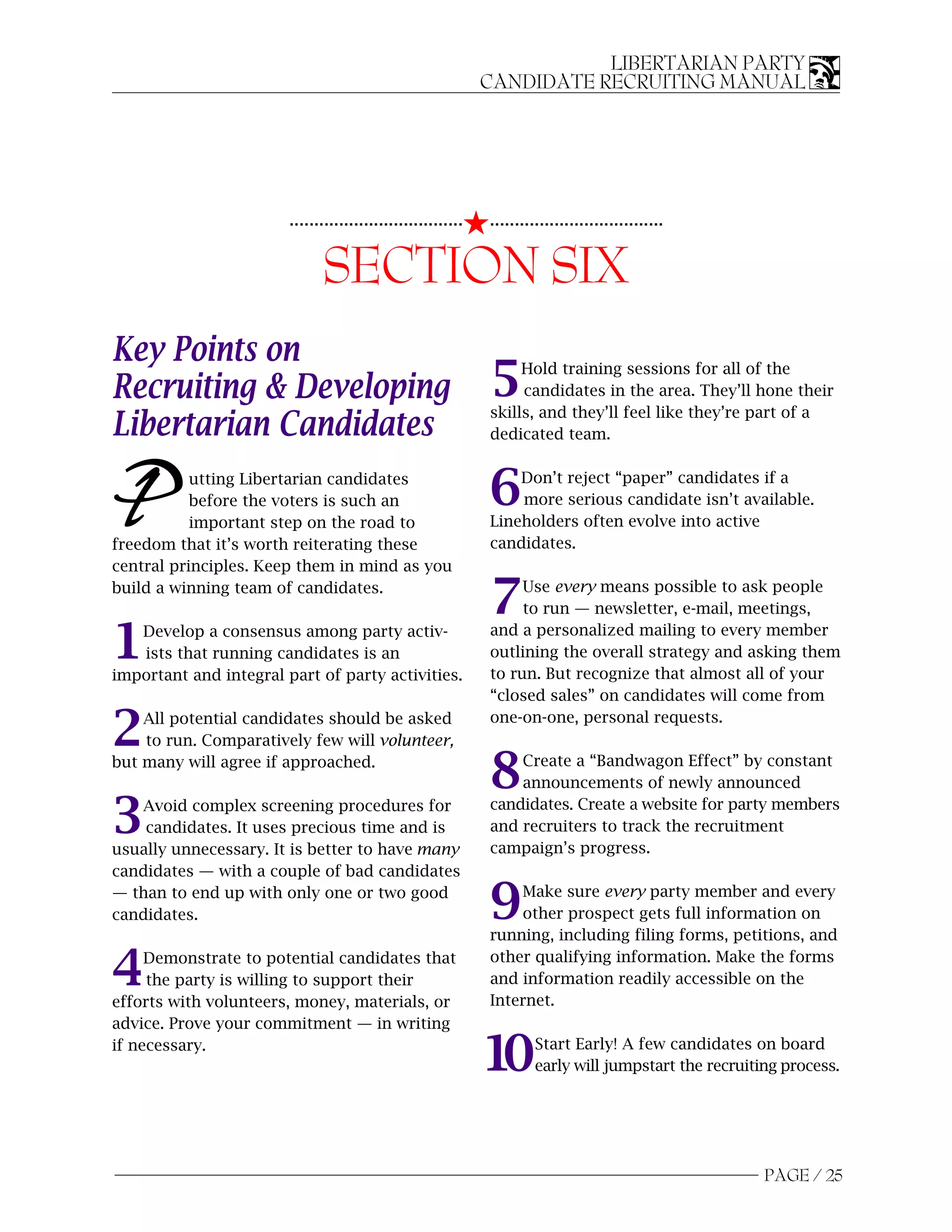 LIBERTARIAN PARTY
                                                              CANDIDATE RECRUITING MANUAL




                                                          5...................................
                        ...................................


                              SECTION SIX
Key Points on
Recruiting & Developing                                       5    Hold training sessions for all of the
                                                                   candidates in the area. They’ll hone their
                                                              skills, and they’ll feel like they’re part of a
Libertarian Candidates                                        dedicated team.



P          utting Libertarian candidates
           before the voters is such an
           important step on the road to
freedom that it’s worth reiterating these
                                                              6   Don’t reject “paper” candidates if a
                                                                  more serious candidate isn’t available.
                                                              Lineholders often evolve into active
                                                              candidates.
central principles. Keep them in mind as you
build a winning team of candidates.
                                                              7    Use every means possible to ask people
                                                                   to run — newsletter, e-mail, meetings,

1  Develop a consensus among party activ-
   ists that running candidates is an
important and integral part of party activities.
                                                              and a personalized mailing to every member
                                                              outlining the overall strategy and asking them
                                                              to run. But recognize that almost all of your
                                                              “closed sales” on candidates will come from

2   All potential candidates should be asked
    to run. Comparatively few will volunteer,
                                                              one-on-one, personal requests.

but many will agree if approached.
                                                              8   Create a “Bandwagon Effect” by constant
                                                                  announcements of newly announced

3  Avoid complex screening procedures for
    candidates. It uses precious time and is
usually unnecessary. It is better to have many
                                                              candidates. Create a website for party members
                                                              and recruiters to track the recruitment
                                                              campaign’s progress.
candidates — with a couple of bad candidates
— than to end up with only one or two good
candidates.                                                   9   Make sure every party member and every
                                                                  other prospect gets full information on
                                                              running, including filing forms, petitions, and

4    Demonstrate to potential candidates that
     the party is willing to support their
efforts with volunteers, money, materials, or
                                                              other qualifying information. Make the forms
                                                              and information readily accessible on the
                                                              Internet.
advice. Prove your commitment — in writing
if necessary.
                                                              10      Start Early! A few candidates on board
                                                                      early will jumpstart the recruiting process.




                                                                                                       PAGE / 25
 