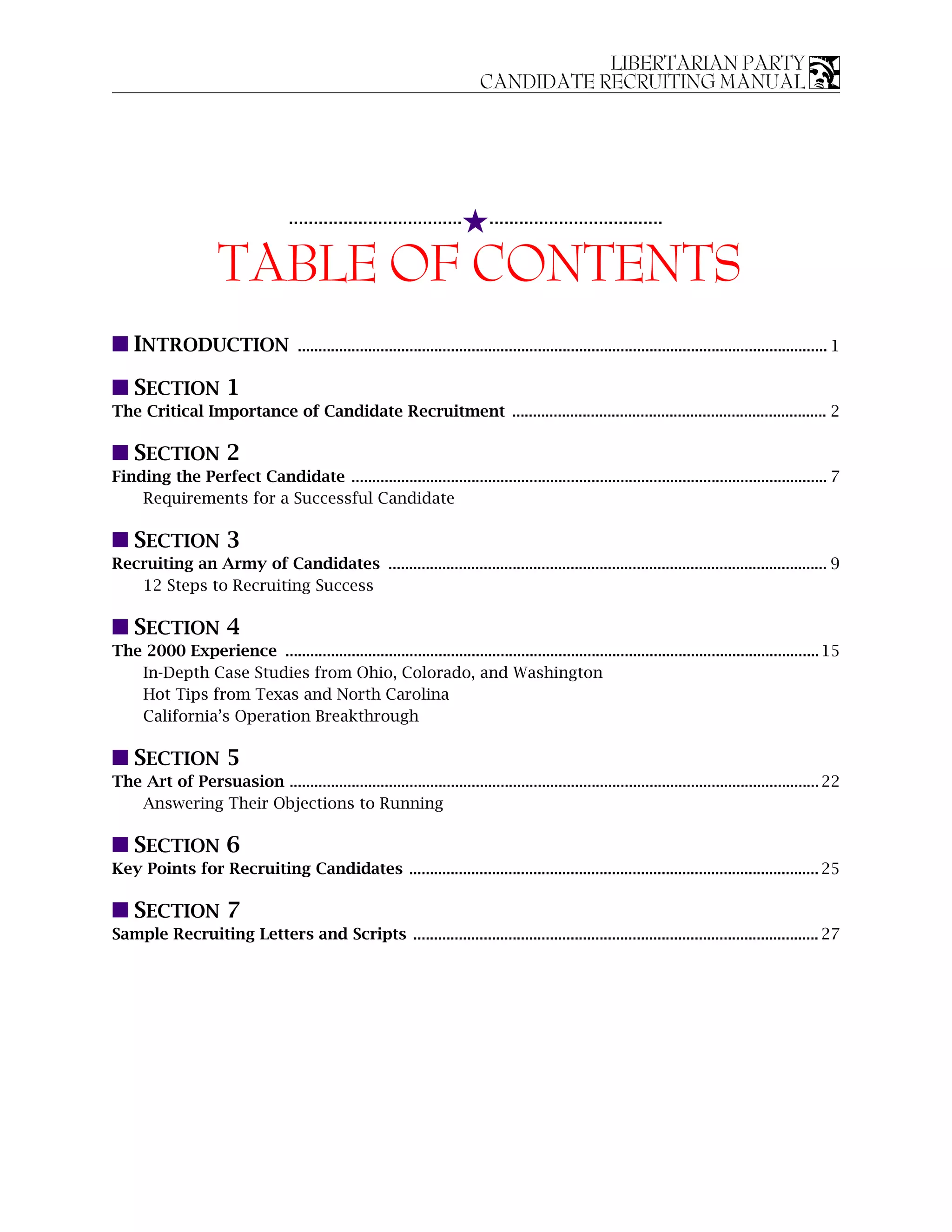 LIBERTARIAN PARTY
                                                                                 CANDIDATE RECRUITING MANUAL




                                     ...................................     5...................................
                      TABLE OF CONTENTS
s INTRODUCTION                        ................................................................................................................................ 1

s SECTION 1
The Critical Importance of Candidate Recruitment ............................................................................ 2

s SECTION 2
Finding the Perfect Candidate ................................................................................................................... 7
    Requirements for a Successful Candidate

s SECTION 3
Recruiting an Army of Candidates .......................................................................................................... 9
   12 Steps to Recruiting Success

s SECTION 4
The 2000 Experience ................................................................................................................................. 15
   In-Depth Case Studies from Ohio, Colorado, and Washington
   Hot Tips from Texas and North Carolina
   California’s Operation Breakthrough

s SECTION 5
The Art of Persuasion ................................................................................................................................ 22
   Answering Their Objections to Running

s SECTION 6
Key Points for Recruiting Candidates ................................................................................................... 25

s SECTION 7
Sample Recruiting Letters and Scripts .................................................................................................. 27
 