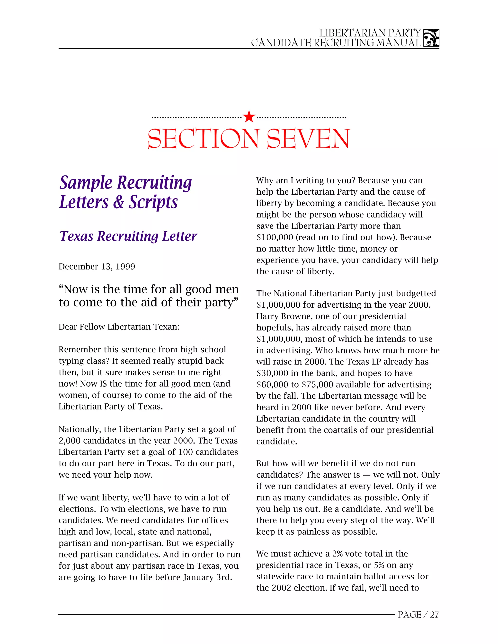 LIBERTARIAN PARTY
                                                              CANDIDATE RECRUITING MANUAL




                                                          5...................................
                        ...................................


                       SECTION SEVEN
Sample Recruiting                                             Why am I writing to you? Because you can
                                                              help the Libertarian Party and the cause of
Letters & Scripts                                             liberty by becoming a candidate. Because you
                                                              might be the person whose candidacy will
                                                              save the Libertarian Party more than
Texas Recruiting Letter                                       $100,000 (read on to find out how). Because
                                                              no matter how little time, money or
                                                              experience you have, your candidacy will help
December 13, 1999
                                                              the cause of liberty.

“Now is the time for all good men                             The National Libertarian Party just budgetted
to come to the aid of their party”                            $1,000,000 for advertising in the year 2000.
                                                              Harry Browne, one of our presidential
Dear Fellow Libertarian Texan:                                hopefuls, has already raised more than
                                                              $1,000,000, most of which he intends to use
Remember this sentence from high school                       in advertising. Who knows how much more he
typing class? It seemed really stupid back                    will raise in 2000. The Texas LP already has
then, but it sure makes sense to me right                     $30,000 in the bank, and hopes to have
now! Now IS the time for all good men (and                    $60,000 to $75,000 available for advertising
women, of course) to come to the aid of the                   by the fall. The Libertarian message will be
Libertarian Party of Texas.                                   heard in 2000 like never before. And every
                                                              Libertarian candidate in the country will
Nationally, the Libertarian Party set a goal of               benefit from the coattails of our presidential
2,000 candidates in the year 2000. The Texas                  candidate.
Libertarian Party set a goal of 100 candidates
to do our part here in Texas. To do our part,                 But how will we benefit if we do not run
we need your help now.                                        candidates? The answer is — we will not. Only
                                                              if we run candidates at every level. Only if we
If we want liberty, we’ll have to win a lot of                run as many candidates as possible. Only if
elections. To win elections, we have to run                   you help us out. Be a candidate. And we’ll be
candidates. We need candidates for offices                    there to help you every step of the way. We’ll
high and low, local, state and national,                      keep it as painless as possible.
partisan and non-partisan. But we especially
need partisan candidates. And in order to run                 We must achieve a 2% vote total in the
for just about any partisan race in Texas, you                presidential race in Texas, or 5% on any
are going to have to file before January 3rd.                 statewide race to maintain ballot access for
                                                              the 2002 election. If we fail, we’ll need to


                                                                                                  PAGE / 27
 
