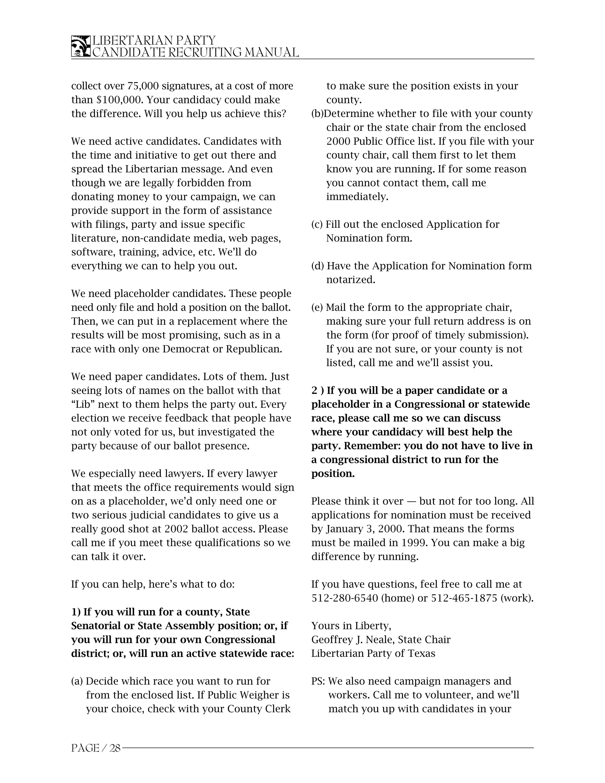 LIBERTARIAN PARTY
    CANDIDATE RECRUITING MANUAL

collect over 75,000 signatures, at a cost of more      to make sure the position exists in your
than $100,000. Your candidacy could make               county.
the difference. Will you help us achieve this?      (b)Determine whether to file with your county
                                                       chair or the state chair from the enclosed
We need active candidates. Candidates with             2000 Public Office list. If you file with your
the time and initiative to get out there and           county chair, call them first to let them
spread the Libertarian message. And even               know you are running. If for some reason
though we are legally forbidden from                   you cannot contact them, call me
donating money to your campaign, we can                immediately.
provide support in the form of assistance
with filings, party and issue specific              (c) Fill out the enclosed Application for
literature, non-candidate media, web pages,             Nomination form.
software, training, advice, etc. We’ll do
everything we can to help you out.                  (d) Have the Application for Nomination form
                                                        notarized.
We need placeholder candidates. These people
need only file and hold a position on the ballot.   (e) Mail the form to the appropriate chair,
Then, we can put in a replacement where the             making sure your full return address is on
results will be most promising, such as in a            the form (for proof of timely submission).
race with only one Democrat or Republican.              If you are not sure, or your county is not
                                                        listed, call me and we’ll assist you.
We need paper candidates. Lots of them. Just
seeing lots of names on the ballot with that        2 ) If you will be a paper candidate or a
“Lib” next to them helps the party out. Every       placeholder in a Congressional or statewide
election we receive feedback that people have       race, please call me so we can discuss
not only voted for us, but investigated the         where your candidacy will best help the
party because of our ballot presence.               party. Remember: you do not have to live in
                                                    a congressional district to run for the
We especially need lawyers. If every lawyer         position.
that meets the office requirements would sign
on as a placeholder, we’d only need one or          Please think it over — but not for too long. All
two serious judicial candidates to give us a        applications for nomination must be received
really good shot at 2002 ballot access. Please      by January 3, 2000. That means the forms
call me if you meet these qualifications so we      must be mailed in 1999. You can make a big
can talk it over.                                   difference by running.

If you can help, here’s what to do:                 If you have questions, feel free to call me at
                                                    512-280-6540 (home) or 512-465-1875 (work).
1) If you will run for a county, State
Senatorial or State Assembly position; or, if       Yours in Liberty,
you will run for your own Congressional             Geoffrey J. Neale, State Chair
district; or, will run an active statewide race:    Libertarian Party of Texas

(a) Decide which race you want to run for           PS: We also need campaign managers and
    from the enclosed list. If Public Weigher is        workers. Call me to volunteer, and we’ll
    your choice, check with your County Clerk           match you up with candidates in your


PAGE / 28
 