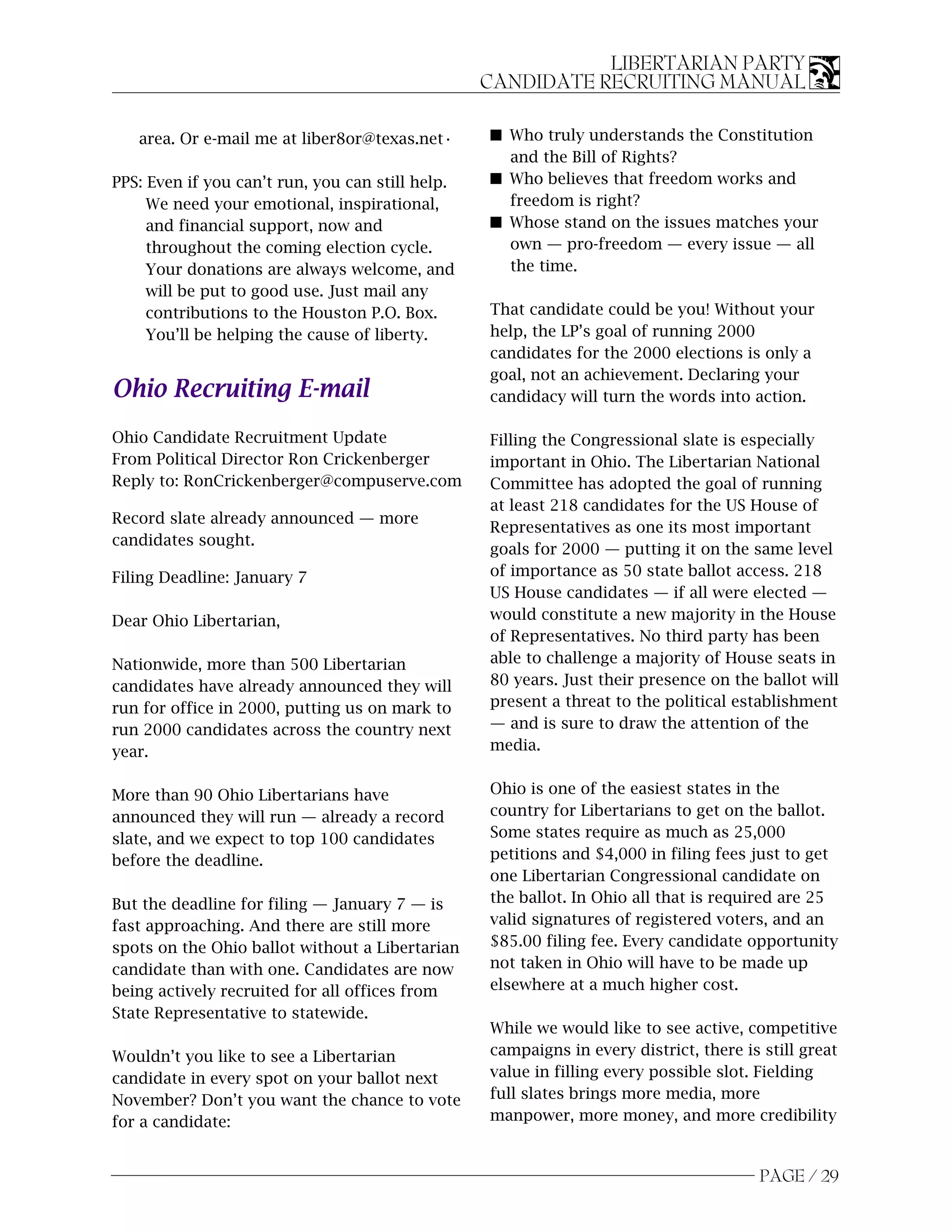LIBERTARIAN PARTY
                                                  CANDIDATE RECRUITING MANUAL

   area. Or e-mail me at liber8or@texas.net•      s Who truly understands the Constitution
                                                    and the Bill of Rights?
PPS: Even if you can’t run, you can still help.   s Who believes that freedom works and
     We need your emotional, inspirational,         freedom is right?
     and financial support, now and               s Whose stand on the issues matches your
     throughout the coming election cycle.          own — pro-freedom — every issue — all
     Your donations are always welcome, and         the time.
     will be put to good use. Just mail any
     contributions to the Houston P.O. Box.       That candidate could be you! Without your
     You’ll be helping the cause of liberty.      help, the LP’s goal of running 2000
                                                  candidates for the 2000 elections is only a
                                                  goal, not an achievement. Declaring your
Ohio Recruiting E-mail                            candidacy will turn the words into action.

Ohio Candidate Recruitment Update                 Filling the Congressional slate is especially
From Political Director Ron Crickenberger         important in Ohio. The Libertarian National
Reply to: RonCrickenberger@compuserve.com         Committee has adopted the goal of running
                                                  at least 218 candidates for the US House of
Record slate already announced — more
                                                  Representatives as one its most important
candidates sought.
                                                  goals for 2000 — putting it on the same level
Filing Deadline: January 7                        of importance as 50 state ballot access. 218
                                                  US House candidates — if all were elected —
Dear Ohio Libertarian,                            would constitute a new majority in the House
                                                  of Representatives. No third party has been
Nationwide, more than 500 Libertarian             able to challenge a majority of House seats in
candidates have already announced they will       80 years. Just their presence on the ballot will
run for office in 2000, putting us on mark to     present a threat to the political establishment
run 2000 candidates across the country next       — and is sure to draw the attention of the
year.                                             media.


More than 90 Ohio Libertarians have               Ohio is one of the easiest states in the
announced they will run — already a record        country for Libertarians to get on the ballot.
slate, and we expect to top 100 candidates        Some states require as much as 25,000
before the deadline.                              petitions and $4,000 in filing fees just to get
                                                  one Libertarian Congressional candidate on
But the deadline for filing — January 7 — is      the ballot. In Ohio all that is required are 25
fast approaching. And there are still more        valid signatures of registered voters, and an
spots on the Ohio ballot without a Libertarian    $85.00 filing fee. Every candidate opportunity
candidate than with one. Candidates are now       not taken in Ohio will have to be made up
being actively recruited for all offices from     elsewhere at a much higher cost.
State Representative to statewide.
                                                  While we would like to see active, competitive
Wouldn’t you like to see a Libertarian            campaigns in every district, there is still great
candidate in every spot on your ballot next       value in filling every possible slot. Fielding
November? Don’t you want the chance to vote       full slates brings more media, more
for a candidate:                                  manpower, more money, and more credibility


                                                                                        PAGE / 29
 