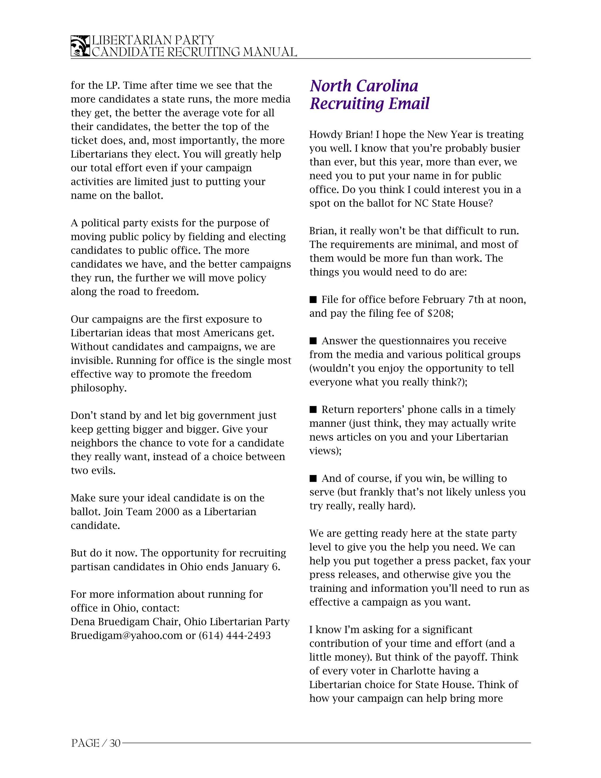 LIBERTARIAN PARTY
    CANDIDATE RECRUITING MANUAL

for the LP. Time after time we see that the        North Carolina
more candidates a state runs, the more media
they get, the better the average vote for all
                                                   Recruiting Email
their candidates, the better the top of the
                                                   Howdy Brian! I hope the New Year is treating
ticket does, and, most importantly, the more
                                                   you well. I know that you’re probably busier
Libertarians they elect. You will greatly help
                                                   than ever, but this year, more than ever, we
our total effort even if your campaign
                                                   need you to put your name in for public
activities are limited just to putting your
                                                   office. Do you think I could interest you in a
name on the ballot.
                                                   spot on the ballot for NC State House?

A political party exists for the purpose of
                                                   Brian, it really won’t be that difficult to run.
moving public policy by fielding and electing
                                                   The requirements are minimal, and most of
candidates to public office. The more
                                                   them would be more fun than work. The
candidates we have, and the better campaigns
                                                   things you would need to do are:
they run, the further we will move policy
along the road to freedom.
                                                   s File for office before February 7th at noon,
                                                   and pay the filing fee of $208;
Our campaigns are the first exposure to
Libertarian ideas that most Americans get.
                                                   s Answer the questionnaires you receive
Without candidates and campaigns, we are
                                                   from the media and various political groups
invisible. Running for office is the single most
                                                   (wouldn’t you enjoy the opportunity to tell
effective way to promote the freedom
                                                   everyone what you really think?);
philosophy.

                                                   s Return reporters’ phone calls in a timely
Don’t stand by and let big government just
                                                   manner (just think, they may actually write
keep getting bigger and bigger. Give your
                                                   news articles on you and your Libertarian
neighbors the chance to vote for a candidate
                                                   views);
they really want, instead of a choice between
two evils.
                                                   s And of course, if you win, be willing to
                                                   serve (but frankly that’s not likely unless you
Make sure your ideal candidate is on the
                                                   try really, really hard).
ballot. Join Team 2000 as a Libertarian
candidate.
                                                   We are getting ready here at the state party
                                                   level to give you the help you need. We can
But do it now. The opportunity for recruiting
                                                   help you put together a press packet, fax your
partisan candidates in Ohio ends January 6.
                                                   press releases, and otherwise give you the
                                                   training and information you’ll need to run as
For more information about running for
                                                   effective a campaign as you want.
office in Ohio, contact:
Dena Bruedigam Chair, Ohio Libertarian Party
                                                   I know I’m asking for a significant
Bruedigam@yahoo.com or (614) 444-2493
                                                   contribution of your time and effort (and a
                                                   little money). But think of the payoff. Think
                                                   of every voter in Charlotte having a
                                                   Libertarian choice for State House. Think of
                                                   how your campaign can help bring more



PAGE / 30
 