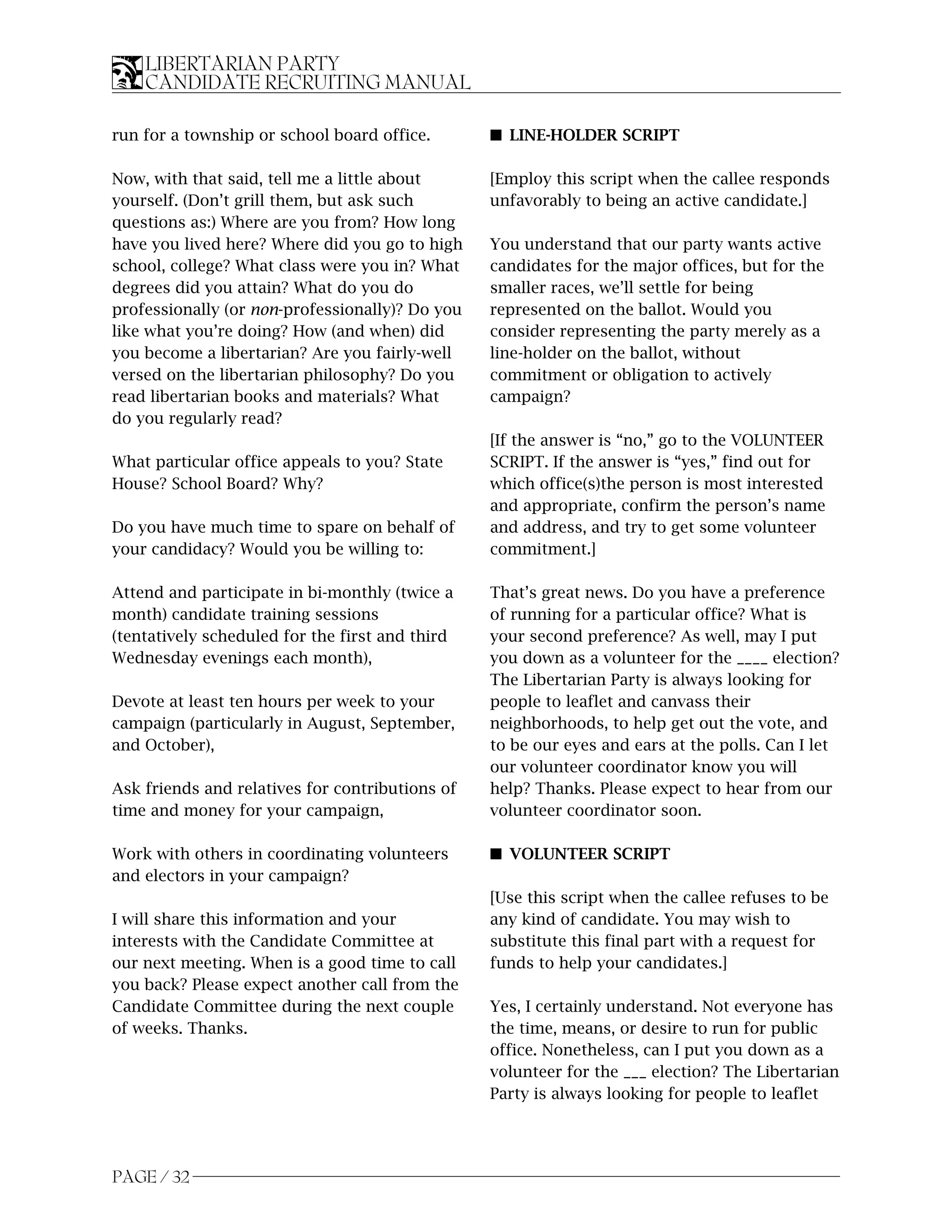 LIBERTARIAN PARTY
    CANDIDATE RECRUITING MANUAL

run for a township or school board office.       s LINE-HOLDER SCRIPT

Now, with that said, tell me a little about      [Employ this script when the callee responds
yourself. (Don’t grill them, but ask such        unfavorably to being an active candidate.]
questions as:) Where are you from? How long
have you lived here? Where did you go to high    You understand that our party wants active
school, college? What class were you in? What    candidates for the major offices, but for the
degrees did you attain? What do you do           smaller races, we’ll settle for being
professionally (or non-professionally)? Do you   represented on the ballot. Would you
like what you’re doing? How (and when) did       consider representing the party merely as a
you become a libertarian? Are you fairly-well    line-holder on the ballot, without
versed on the libertarian philosophy? Do you     commitment or obligation to actively
read libertarian books and materials? What       campaign?
do you regularly read?
                                                 [If the answer is “no,” go to the VOLUNTEER
What particular office appeals to you? State     SCRIPT. If the answer is “yes,” find out for
House? School Board? Why?                        which office(s)the person is most interested
                                                 and appropriate, confirm the person’s name
Do you have much time to spare on behalf of      and address, and try to get some volunteer
your candidacy? Would you be willing to:         commitment.]

Attend and participate in bi-monthly (twice a    That’s great news. Do you have a preference
month) candidate training sessions               of running for a particular office? What is
(tentatively scheduled for the first and third   your second preference? As well, may I put
Wednesday evenings each month),                  you down as a volunteer for the ____ election?
                                                 The Libertarian Party is always looking for
Devote at least ten hours per week to your       people to leaflet and canvass their
campaign (particularly in August, September,     neighborhoods, to help get out the vote, and
and October),                                    to be our eyes and ears at the polls. Can I let
                                                 our volunteer coordinator know you will
Ask friends and relatives for contributions of   help? Thanks. Please expect to hear from our
time and money for your campaign,                volunteer coordinator soon.

Work with others in coordinating volunteers      s VOLUNTEER SCRIPT
and electors in your campaign?
                                                 [Use this script when the callee refuses to be
I will share this information and your           any kind of candidate. You may wish to
interests with the Candidate Committee at        substitute this final part with a request for
our next meeting. When is a good time to call    funds to help your candidates.]
you back? Please expect another call from the
Candidate Committee during the next couple       Yes, I certainly understand. Not everyone has
of weeks. Thanks.                                the time, means, or desire to run for public
                                                 office. Nonetheless, can I put you down as a
                                                 volunteer for the ___ election? The Libertarian
                                                 Party is always looking for people to leaflet




PAGE / 32
 