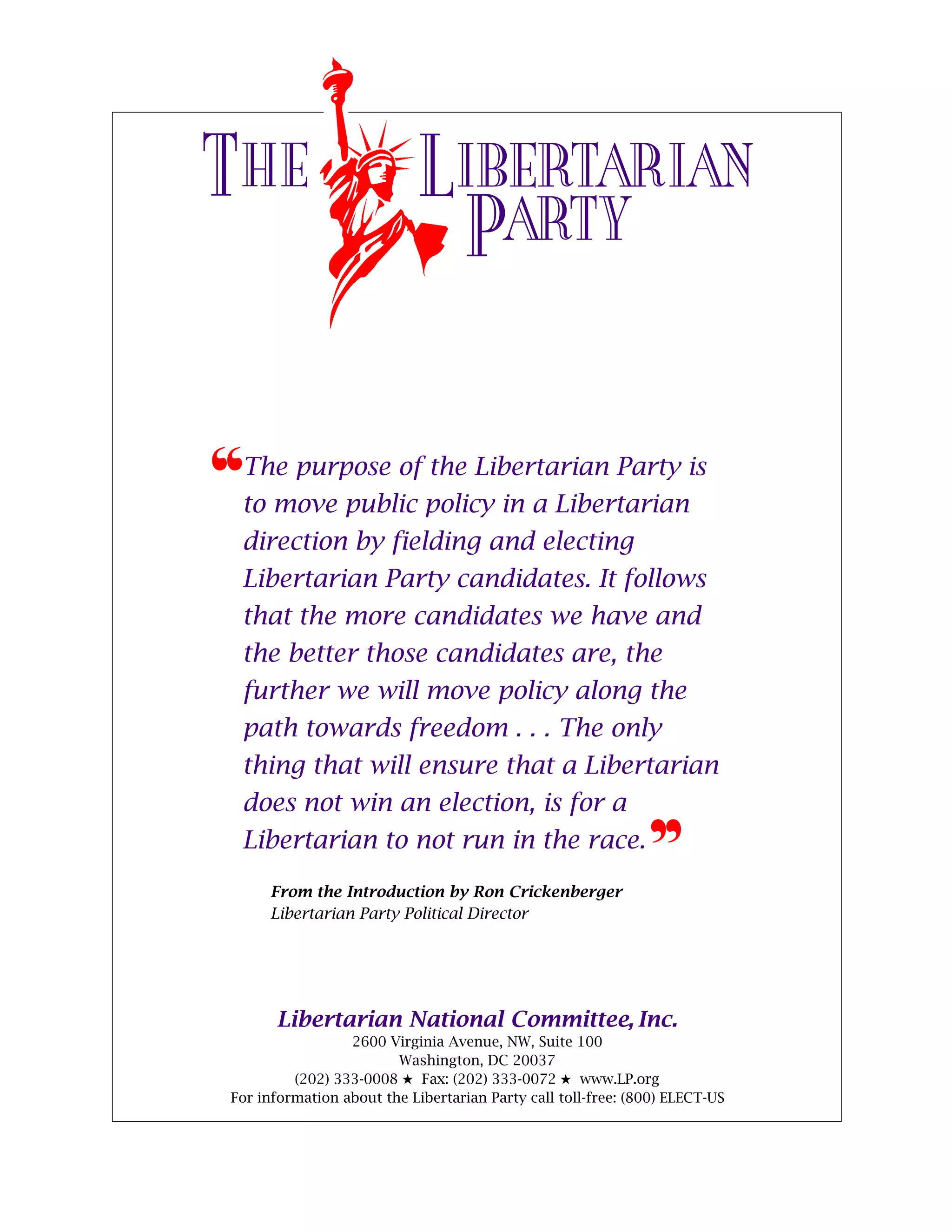 THE                         LIBERTARIAN
                             PARTY

™The purpose of the Libertarian Party is
  to move public policy in a Libertarian
  direction by fielding and electing
  Libertarian Party candidates. It follows
  that the more candidates we have and
  the better those candidates are, the
  further we will move policy along the
  path towards freedom . . . The only
  thing that will ensure that a Libertarian
  does not win an election, is for a
  Libertarian to not run in the race.                          d
      From the Introduction by Ron Crickenberger
      Libertarian Party Political Director




       Libertarian National Committee, Inc.
                  2600 Virginia Avenue, NW, Suite 100
                         Washington, DC 20037
          (202) 333-0008 5 Fax: (202) 333-0072 5 www.LP.org
 For information about the Libertarian Party call toll-free: (800) ELECT-US
 