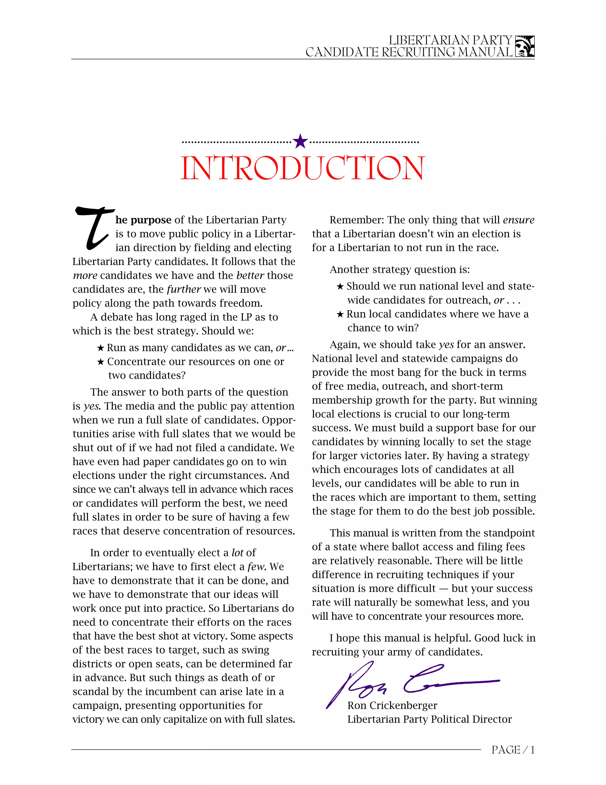 LIBERTARIAN PARTY
                                                              CANDIDATE RECRUITING MANUAL




                                                          5...................................
                        ...................................


                        INTRODUCTION
T         he purpose of the Libertarian Party
          is to move public policy in a Libertar-
          ian direction by fielding and electing
Libertarian Party candidates. It follows that the
                                                                   Remember: The only thing that will ensure
                                                               that a Libertarian doesn’t win an election is
                                                               for a Libertarian to not run in the race.

                                                                    Another strategy question is:
more candidates we have and the better those
candidates are, the further we will move                              5 Should we run national level and state-
policy along the path towards freedom.                                  wide candidates for outreach, or . . .
    A debate has long raged in the LP as to                           5 Run local candidates where we have a
which is the best strategy. Should we:                                  chance to win?

     5 Run as many candidates as we can, or ...                    Again, we should take yes for an answer.
     5 Concentrate our resources on one or                     National level and statewide campaigns do
       two candidates?                                         provide the most bang for the buck in terms
                                                               of free media, outreach, and short-term
    The answer to both parts of the question
                                                               membership growth for the party. But winning
is yes. The media and the public pay attention
                                                               local elections is crucial to our long-term
when we run a full slate of candidates. Oppor-
                                                               success. We must build a support base for our
tunities arise with full slates that we would be
                                                               candidates by winning locally to set the stage
shut out of if we had not filed a candidate. We
                                                               for larger victories later. By having a strategy
have even had paper candidates go on to win
                                                               which encourages lots of candidates at all
elections under the right circumstances. And
                                                               levels, our candidates will be able to run in
since we can’t always tell in advance which races
                                                               the races which are important to them, setting
or candidates will perform the best, we need
                                                               the stage for them to do the best job possible.
full slates in order to be sure of having a few
races that deserve concentration of resources.                     This manual is written from the standpoint
                                                               of a state where ballot access and filing fees
    In order to eventually elect a lot of
                                                               are relatively reasonable. There will be little
Libertarians; we have to first elect a few. We
                                                               difference in recruiting techniques if your
have to demonstrate that it can be done, and
                                                               situation is more difficult — but your success
we have to demonstrate that our ideas will
                                                               rate will naturally be somewhat less, and you
work once put into practice. So Libertarians do
                                                               will have to concentrate your resources more.
need to concentrate their efforts on the races
that have the best shot at victory. Some aspects                   I hope this manual is helpful. Good luck in
of the best races to target, such as swing                     recruiting your army of candidates.
districts or open seats, can be determined far
in advance. But such things as death of or
scandal by the incumbent can arise late in a
campaign, presenting opportunities for                                   Ron Crickenberger
victory we can only capitalize on with full slates.                      Libertarian Party Political Director


                                                                                                        PAGE / 1
 