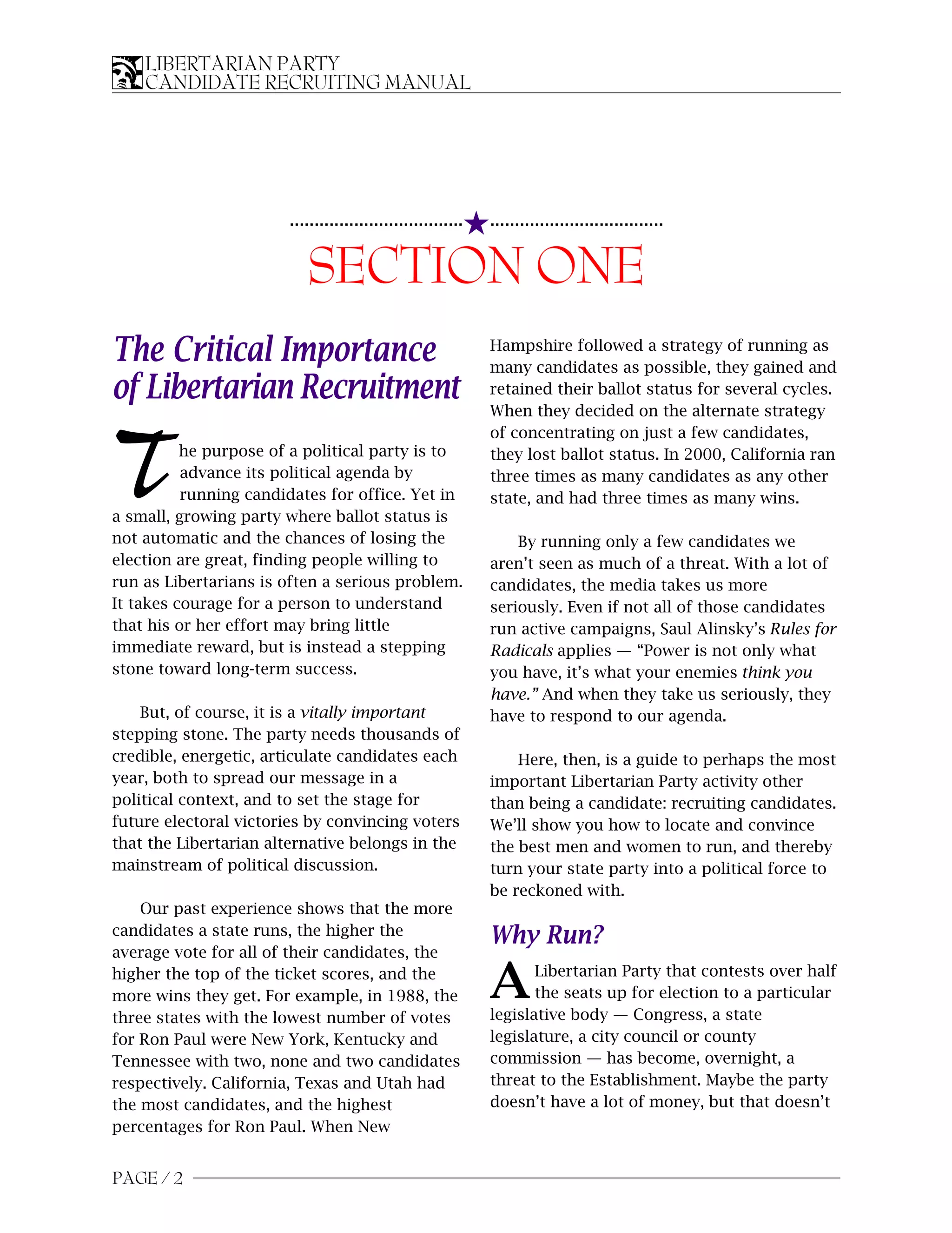 LIBERTARIAN PARTY
    CANDIDATE RECRUITING MANUAL




                                                         5...................................
                       ...................................


                          SECTION ONE
The Critical Importance                                      Hampshire followed a strategy of running as
                                                             many candidates as possible, they gained and
of Libertarian Recruitment                                   retained their ballot status for several cycles.
                                                             When they decided on the alternate strategy
                                                             of concentrating on just a few candidates,

T         he purpose of a political party is to
          advance its political agenda by
          running candidates for office. Yet in
a small, growing party where ballot status is
                                                             they lost ballot status. In 2000, California ran
                                                             three times as many candidates as any other
                                                             state, and had three times as many wins.

not automatic and the chances of losing the                      By running only a few candidates we
election are great, finding people willing to                aren’t seen as much of a threat. With a lot of
run as Libertarians is often a serious problem.              candidates, the media takes us more
It takes courage for a person to understand                  seriously. Even if not all of those candidates
that his or her effort may bring little                      run active campaigns, Saul Alinsky’s Rules for
immediate reward, but is instead a stepping                  Radicals applies — “Power is not only what
stone toward long-term success.                              you have, it’s what your enemies think you
                                                             have.” And when they take us seriously, they
    But, of course, it is a vitally important                have to respond to our agenda.
stepping stone. The party needs thousands of
credible, energetic, articulate candidates each                  Here, then, is a guide to perhaps the most
year, both to spread our message in a                        important Libertarian Party activity other
political context, and to set the stage for                  than being a candidate: recruiting candidates.
future electoral victories by convincing voters              We’ll show you how to locate and convince
that the Libertarian alternative belongs in the              the best men and women to run, and thereby
mainstream of political discussion.                          turn your state party into a political force to
                                                             be reckoned with.
    Our past experience shows that the more
candidates a state runs, the higher the                      Why Run?
average vote for all of their candidates, the
higher the top of the ticket scores, and the
more wins they get. For example, in 1988, the                A      Libertarian Party that contests over half
                                                                    the seats up for election to a particular
                                                             legislative body — Congress, a state
three states with the lowest number of votes
for Ron Paul were New York, Kentucky and                     legislature, a city council or county
Tennessee with two, none and two candidates                  commission — has become, overnight, a
respectively. California, Texas and Utah had                 threat to the Establishment. Maybe the party
the most candidates, and the highest                         doesn’t have a lot of money, but that doesn’t
percentages for Ron Paul. When New


PAGE / 2
 