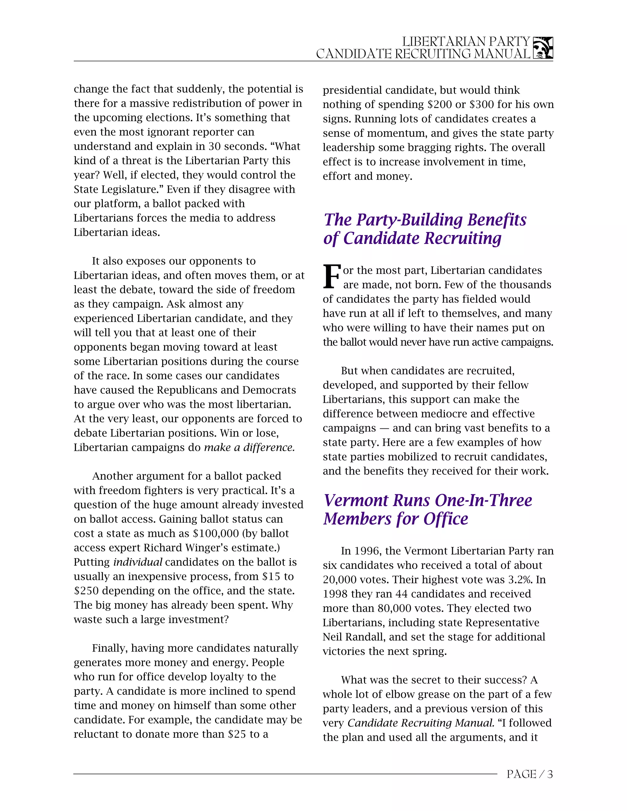 LIBERTARIAN PARTY
                                                  CANDIDATE RECRUITING MANUAL

change the fact that suddenly, the potential is   presidential candidate, but would think
there for a massive redistribution of power in    nothing of spending $200 or $300 for his own
the upcoming elections. It’s something that       signs. Running lots of candidates creates a
even the most ignorant reporter can               sense of momentum, and gives the state party
understand and explain in 30 seconds. “What       leadership some bragging rights. The overall
kind of a threat is the Libertarian Party this    effect is to increase involvement in time,
year? Well, if elected, they would control the    effort and money.
State Legislature.” Even if they disagree with
our platform, a ballot packed with
Libertarians forces the media to address          The Party-Building Benefits
Libertarian ideas.
                                                  of Candidate Recruiting
    It also exposes our opponents to
Libertarian ideas, and often moves them, or at
least the debate, toward the side of freedom      F   or the most part, Libertarian candidates
                                                       are made, not born. Few of the thousands
                                                  of candidates the party has fielded would
as they campaign. Ask almost any
experienced Libertarian candidate, and they       have run at all if left to themselves, and many
will tell you that at least one of their          who were willing to have their names put on
opponents began moving toward at least            the ballot would never have run active campaigns.
some Libertarian positions during the course
of the race. In some cases our candidates             But when candidates are recruited,
have caused the Republicans and Democrats         developed, and supported by their fellow
to argue over who was the most libertarian.       Libertarians, this support can make the
At the very least, our opponents are forced to    difference between mediocre and effective
debate Libertarian positions. Win or lose,        campaigns — and can bring vast benefits to a
Libertarian campaigns do make a difference.       state party. Here are a few examples of how
                                                  state parties mobilized to recruit candidates,
    Another argument for a ballot packed          and the benefits they received for their work.
with freedom fighters is very practical. It’s a
question of the huge amount already invested      Vermont Runs One-In-Three
on ballot access. Gaining ballot status can       Members for Office
cost a state as much as $100,000 (by ballot
access expert Richard Winger’s estimate.)             In 1996, the Vermont Libertarian Party ran
Putting individual candidates on the ballot is    six candidates who received a total of about
usually an inexpensive process, from $15 to       20,000 votes. Their highest vote was 3.2%. In
$250 depending on the office, and the state.      1998 they ran 44 candidates and received
The big money has already been spent. Why         more than 80,000 votes. They elected two
waste such a large investment?                    Libertarians, including state Representative
                                                  Neil Randall, and set the stage for additional
    Finally, having more candidates naturally     victories the next spring.
generates more money and energy. People
who run for office develop loyalty to the             What was the secret to their success? A
party. A candidate is more inclined to spend      whole lot of elbow grease on the part of a few
time and money on himself than some other         party leaders, and a previous version of this
candidate. For example, the candidate may be      very Candidate Recruiting Manual. “I followed
reluctant to donate more than $25 to a            the plan and used all the arguments, and it


                                                                                         PAGE / 3
 