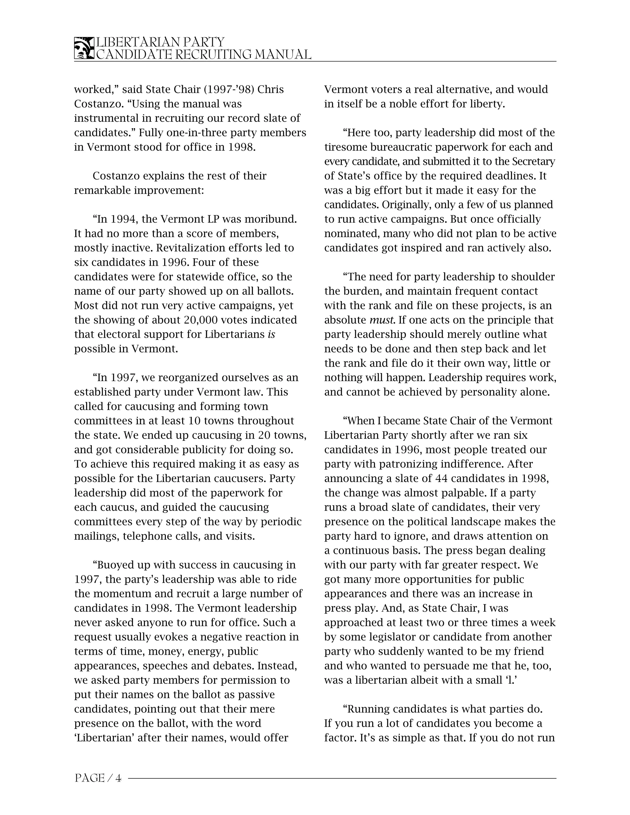 LIBERTARIAN PARTY
    CANDIDATE RECRUITING MANUAL

worked,” said State Chair (1997-’98) Chris       Vermont voters a real alternative, and would
Costanzo. “Using the manual was                  in itself be a noble effort for liberty.
instrumental in recruiting our record slate of
candidates.” Fully one-in-three party members        “Here too, party leadership did most of the
in Vermont stood for office in 1998.             tiresome bureaucratic paperwork for each and
                                                 every candidate, and submitted it to the Secretary
   Costanzo explains the rest of their           of State’s office by the required deadlines. It
remarkable improvement:                          was a big effort but it made it easy for the
                                                 candidates. Originally, only a few of us planned
    “In 1994, the Vermont LP was moribund.       to run active campaigns. But once officially
It had no more than a score of members,          nominated, many who did not plan to be active
mostly inactive. Revitalization efforts led to   candidates got inspired and ran actively also.
six candidates in 1996. Four of these
candidates were for statewide office, so the         “The need for party leadership to shoulder
name of our party showed up on all ballots.      the burden, and maintain frequent contact
Most did not run very active campaigns, yet      with the rank and file on these projects, is an
the showing of about 20,000 votes indicated      absolute must. If one acts on the principle that
that electoral support for Libertarians is       party leadership should merely outline what
possible in Vermont.                             needs to be done and then step back and let
                                                 the rank and file do it their own way, little or
    “In 1997, we reorganized ourselves as an     nothing will happen. Leadership requires work,
established party under Vermont law. This        and cannot be achieved by personality alone.
called for caucusing and forming town
committees in at least 10 towns throughout           “When I became State Chair of the Vermont
the state. We ended up caucusing in 20 towns,    Libertarian Party shortly after we ran six
and got considerable publicity for doing so.     candidates in 1996, most people treated our
To achieve this required making it as easy as    party with patronizing indifference. After
possible for the Libertarian caucusers. Party    announcing a slate of 44 candidates in 1998,
leadership did most of the paperwork for         the change was almost palpable. If a party
each caucus, and guided the caucusing            runs a broad slate of candidates, their very
committees every step of the way by periodic     presence on the political landscape makes the
mailings, telephone calls, and visits.           party hard to ignore, and draws attention on
                                                 a continuous basis. The press began dealing
    “Buoyed up with success in caucusing in      with our party with far greater respect. We
1997, the party’s leadership was able to ride    got many more opportunities for public
the momentum and recruit a large number of       appearances and there was an increase in
candidates in 1998. The Vermont leadership       press play. And, as State Chair, I was
never asked anyone to run for office. Such a     approached at least two or three times a week
request usually evokes a negative reaction in    by some legislator or candidate from another
terms of time, money, energy, public             party who suddenly wanted to be my friend
appearances, speeches and debates. Instead,      and who wanted to persuade me that he, too,
we asked party members for permission to         was a libertarian albeit with a small ‘l.’
put their names on the ballot as passive
candidates, pointing out that their mere             “Running candidates is what parties do.
presence on the ballot, with the word            If you run a lot of candidates you become a
‘Libertarian’ after their names, would offer     factor. It’s as simple as that. If you do not run


PAGE / 4
 