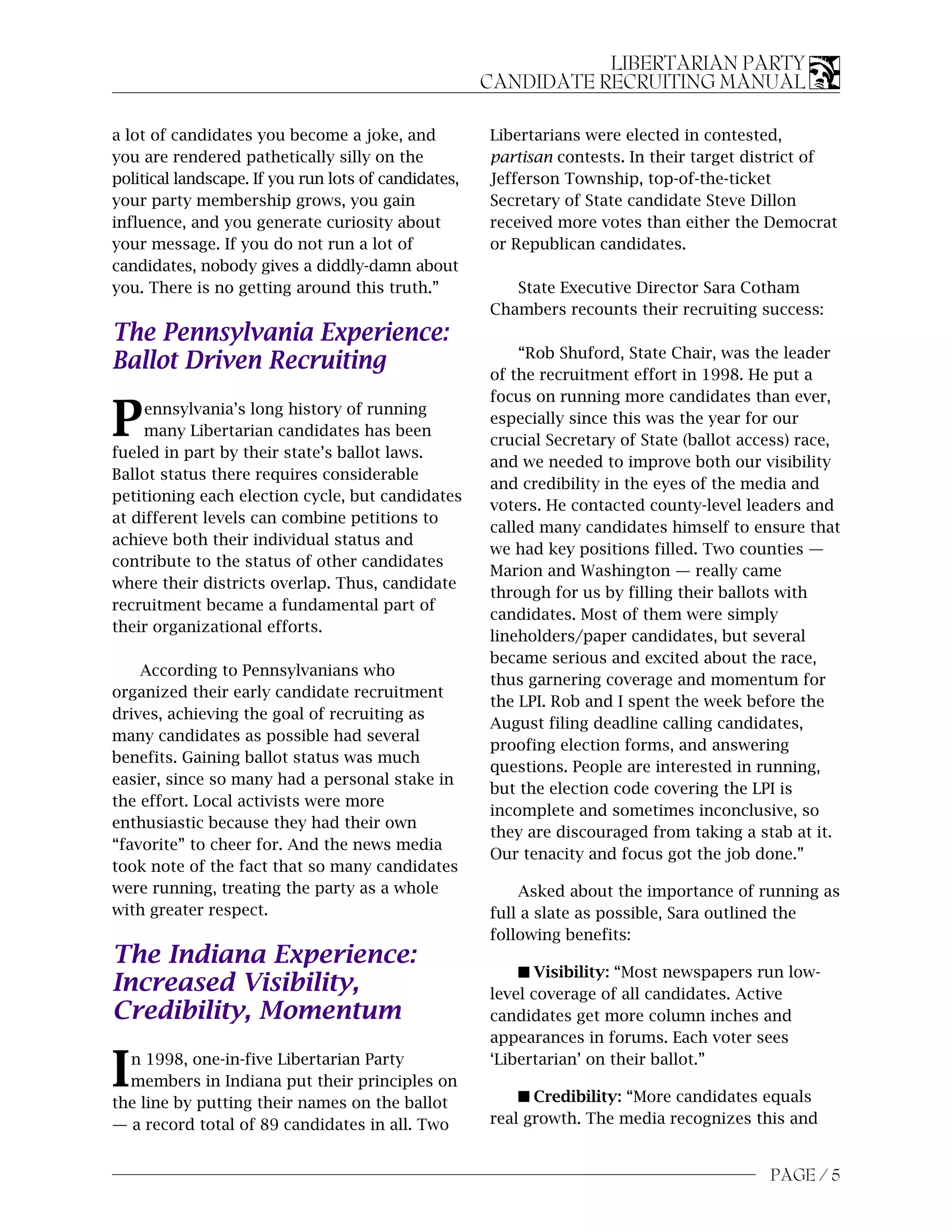 LIBERTARIAN PARTY
                                                      CANDIDATE RECRUITING MANUAL

a lot of candidates you become a joke, and            Libertarians were elected in contested,
you are rendered pathetically silly on the            partisan contests. In their target district of
political landscape. If you run lots of candidates,   Jefferson Township, top-of-the-ticket
your party membership grows, you gain                 Secretary of State candidate Steve Dillon
influence, and you generate curiosity about           received more votes than either the Democrat
your message. If you do not run a lot of              or Republican candidates.
candidates, nobody gives a diddly-damn about
you. There is no getting around this truth.”             State Executive Director Sara Cotham
                                                      Chambers recounts their recruiting success:
The Pennsylvania Experience:
                                                          “Rob Shuford, State Chair, was the leader
Ballot Driven Recruiting                              of the recruitment effort in 1998. He put a
                                                      focus on running more candidates than ever,

P    ennsylvania’s long history of running
     many Libertarian candidates has been
fueled in part by their state’s ballot laws.
                                                      especially since this was the year for our
                                                      crucial Secretary of State (ballot access) race,
                                                      and we needed to improve both our visibility
Ballot status there requires considerable
                                                      and credibility in the eyes of the media and
petitioning each election cycle, but candidates
                                                      voters. He contacted county-level leaders and
at different levels can combine petitions to
                                                      called many candidates himself to ensure that
achieve both their individual status and
                                                      we had key positions filled. Two counties —
contribute to the status of other candidates
                                                      Marion and Washington — really came
where their districts overlap. Thus, candidate
                                                      through for us by filling their ballots with
recruitment became a fundamental part of
                                                      candidates. Most of them were simply
their organizational efforts.
                                                      lineholders/paper candidates, but several
                                                      became serious and excited about the race,
    According to Pennsylvanians who
                                                      thus garnering coverage and momentum for
organized their early candidate recruitment
                                                      the LPI. Rob and I spent the week before the
drives, achieving the goal of recruiting as
                                                      August filing deadline calling candidates,
many candidates as possible had several
                                                      proofing election forms, and answering
benefits. Gaining ballot status was much
                                                      questions. People are interested in running,
easier, since so many had a personal stake in
                                                      but the election code covering the LPI is
the effort. Local activists were more
                                                      incomplete and sometimes inconclusive, so
enthusiastic because they had their own
                                                      they are discouraged from taking a stab at it.
“favorite” to cheer for. And the news media
                                                      Our tenacity and focus got the job done.”
took note of the fact that so many candidates
were running, treating the party as a whole               Asked about the importance of running as
with greater respect.                                 full a slate as possible, Sara outlined the
                                                      following benefits:
The Indiana Experience:
                                                          s Visibility: “Most newspapers run low-
Increased Visibility,                                 level coverage of all candidates. Active
Credibility, Momentum                                 candidates get more column inches and
                                                      appearances in forums. Each voter sees

I n 1998, one-in-five Libertarian Party
  members in Indiana put their principles on
the line by putting their names on the ballot
                                                      ‘Libertarian’ on their ballot.”

                                                          s Credibility: “More candidates equals
— a record total of 89 candidates in all. Two         real growth. The media recognizes this and


                                                                                            PAGE / 5
 