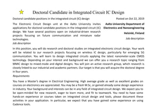 Doctoral Candidate in Integrated Circuit IC Design
Posted on Oct 22, 2019
Aalto University Department of
Electronics and Nanoengineering
Helsinki, Finland
Job description
Doctoral candidate positions in the integrated circuit (IC) design
The Electronic Circuit Design unit at the Aalto University invites
applications for doctoral candidate positions in the integrated circuit (IC)
design. We have several positions open on industrial-driven research
projects focusing on future communication and miniature radar
technologies.
Job description
In this position, you will do research and doctoral studies on integrated electronic circuit design. Your work
will be related to our research projects focusing on wireless IC design, particularly for emerging 5G
communication. You will learn to design integrated circuits applying the latest nanometer-scale CMOS
technology. Depending on your interest and background we can offer you a research topic ranging from
MMIC design to mixed-mode and digital designs. You will join an active research group, which research is
closely linked to our industrial and academic partners. Our target is that you will acquire the doctoral degree
in four years.
Requirements
You have a Master’s degree in Electrical Engineering. High average grade as well as excellent grades on
courses on electronics are appreciated. You may be a fresh M.Sc, or gained already some design experience
in industry. Your background and interests can be in any field of integrated circuit design. We expect you to
be open-minded for new research, eager to learn more, and fit to teamwork. You need to have some
hands-on experience or courses taken on integrated circuit design and tools, please document these
activities in your application. In particular, we expect that you have gained some experience on using
Cadence tools.
 
