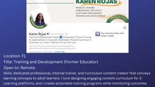Location: FL
Title: Training and Development (Former Educator)
Open to: Remote
Skills: dedicated professional, internal trainer, and curriculum content creator that conveys
learning concepts to adult learners. I love designing engaging content curriculum for E-
Learning platforms, and I create actionable training programs while monitoring outcomes.
 