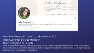 Location: Vestal, NY (open to relocation to NC)
Title: Customer Service Manager
Open to: Hybrid or Remote
Skills: 20 years in management, primarily customer service. I lead with empathy and kindness, which I believe to be
crucial in curating successful relationships. Skilled in management, leadership, data analytics, coaching, hiring, Excel
and Indeed says I am an Expert in scheduling.
 