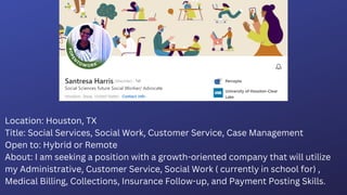 Location: Houston, TX
Title: Social Services, Social Work, Customer Service, Case Management
Open to: Hybrid or Remote
About: I am seeking a position with a growth-oriented company that will utilize
my Administrative, Customer Service, Social Work ( currently in school for) ,
Medical Billing, Collections, Insurance Follow-up, and Payment Posting Skills.
 