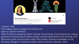 Location: India
Title: Digital Fashion Designer/ 3D Fashion Art
Open to: Hybrid or Remote
Skills: 3D fashion designing, Pattern making, virtual fitting, virtual photoshoot, making
garments for decentraland, fashion design, concept development with the help of AI,
team work, great communication skills, Story telling. Software knowledge: Clo 3D ,
Marvelous designer, Photoshop, Adobe substance painter, Blender, Canva.
 