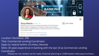 Location: Rochester, MN
Title: Commercial Lending Coordinator
Open to: Hybrid (within 15 miles), Remote
Skills: 25 years experience in banking with the last 15 as Commercial Lending
Coordinator
(Please do not contact me for sales, financial planning or 1099 based roles/opportunities.)
 
