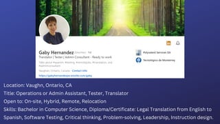 Location: Vaughn, Ontario, CA
Title: Operations or Admin Assistant, Tester, Translator
Open to: On-site, Hybrid, Remote, Relocation
Skills: Bachelor in Computer Science, Diploma/Certificate: Legal Translation from English to
Spanish, Software Testing, Critical thinking, Problem-solving, Leadership, Instruction design.
 