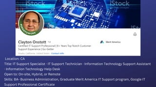 Location: CA
Title: IT Support Specialist  IT Support Technician  Information Technology Support Assistant
 Information Technology Help Desk
Open to: On-site, Hybrid, or Remote
Skills: BA- Business Administration, Graduate Merit America IT Support program, Google IT
Support Professional Certificate
 