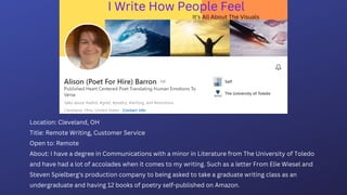 Location: Cleveland, OH
Title: Remote Writing, Customer Service
Open to: Remote
About: I have a degree in Communications with a minor in Literature from The University of Toledo
and have had a lot of accolades when it comes to my writing. Such as a letter From Elie Wiesel and
Steven Spielberg's production company to being asked to take a graduate writing class as an
undergraduate and having 12 books of poetry self-published on Amazon.
 