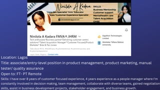 Location: Lagos
Title: associate/entry-level position in product management, product marketing, manual
tester/ quality assurance
Open to: FT- PT Remote
Skills: I have over 8 years of customer focused experience, 4 years experience as a people manager where I'm
constantly involved in decision making, team management, collaborate with diverse teams, gained negotiation
skills, assist in business development projects, stakeholder engagement, and business growth.
 