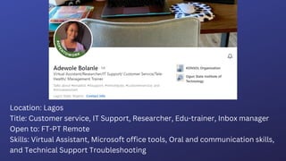 Location: Lagos
Title: Customer service, IT Support, Researcher, Edu-trainer, Inbox manager
Open to: FT-PT Remote
Skills: Virtual Assistant, Microsoft office tools, Oral and communication skills,
and Technical Support Troubleshooting
 