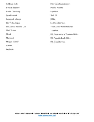 Goldman Sachs

PricewaterhouseCoopers

Hewlett-Packard

Purdue Pharma

Huron Consulting

Raytheon

John Hancock

Shell Oil

Johnson & Johnson

SM&A

Life Technologies

Southwest Airlines

Los Alamos National Lab

Terex Aerial Work Platforms

M+W Group

Travelers

Merck

U.S. Department of Veterans Affairs

Microsoft

U.S. Patent & Trade Office

Morgan Stanley

U.S. Secret Service

Nielsen
PetSmart

Military MOJO  Austin  Charlotte  Norfolk  San Diego  Seattle  DC  410-956-2800
www.military-mojo.com

 