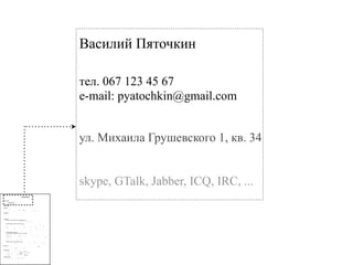 Василий Пяточкин

                                                                                                                                                                 тел. 067 123 45 67
                                                                                                                                                                 e-mail: pyatochkin@gmail.com


                                                                                                                                                                 ул. Михаила Грушевского 1, кв. 34


                                                                                                                                                                 skype, GTalk, Jabber, ICQ, IRC, ...
                                                                 Kirill Klimov

!"#$%&$'(#)"
            *+,'-./'0-1/102


34%5'")'6(5$78'

9:;;%5<
                                                                                                               !
                    "#                                 $%
                                                        %        & %
                                                                   %            %                                  ’       (      )
      *                              *                                      %                                      (+ ( , -+ , -(

9=4&(%>($(4?
      ! *
      !   !
      !
      !

@A=45(4#&4
      -+B1-2-C#"DE'F">G4#'H>%#4$'IJ5%(#4B'K%#%L(#L'G(54&$"5
      ’                   %          )     %
                                           %    %’        (
            .     +                                         %/                              0 .0       1
                                                                                                           2                        %

      -.B1--,C-+B1-2-E'F">G4#'H>%#4$B'H5"M4&$';%#%L45
      3           %                           /   0 .0 1                                                                        .       ( %
                         *             "                                                                                            %         3             %
      %                                               %                                 -                  %           %                          %
                                                                                                                                                  %
        %
        %                                  %        4     -                                       %
         ! "                % *
                             5                          *                                                                  %6           %

          ! -                                                      -                          %

      22B1--+C-.B1--,E'F">G4#'H>%#4$
      H5"M4&$';%#%L45E'>"&%>'"))(&4';%#%L45E'?4#("5'D46'G4N4>"=45
      3             %            6                                                                         %                                (
      /     0 .0 1                3          %         %                                           7                         !                               %
      89 ( / : , + ;   %     ,            89 ( / : /    -                                              -                    %
      /     0 .0 1 2                    %                  %      +                           ’                (                                      89 ( / :
          %
         ! -         %         ’      (       %%     )
         ! <                        % )

     -,B1--2C22B1--+E'F">G4#'H>%#4$B'O46'G4N4>"=45
     ,       "        )          0                                                                                 %                          %        -
                             %(      ,        2                                         $         %                                                   &

@G:&%$("#
      )     =            8       -             >             (          ;           +                                           2?@ :
                                                                                                                                   @
      =         -        %               A BC )         >              D2

!45$()(&%$("#?
      ! ( !   +                      (   %             (+ " E         ?@ @
      ! ,   % -              (                   =          ?@ -
                                                               @        *       %
      ! ,   % -              +           )        /       ?@ 8
                                                            @              3  E
      ! ,    =                   *               )     ?@ : 2 ?@ : , , = *
                                                         @       @
      ! :@ %
          F %            0                         %         6       ?@ @?@ C
                                                                        @ @

P%#L:%L4'?J(>>?
      3         $        &>                  $         &G    $%        &
 