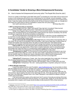 A Candidates' Guide to Growing a More Entrepreneurial Economy
Or… How to Impress the Entrepreneurial Community (a/k/a/ “The People Who Grow the Jobs”)
                                                            1
Time for an update on Erik Page’s great 2002 white paper to translate the current state of the art about how
to grow a more entrepreneurial economy into a simple guide for civic officials, not just candidates. I crowd-
sourced much of this with some excellent policy minds & great researchers but blame me for anything that’s
amiss. I hope that readers will look at this draft and tell me how to improve it (what to add, cut, change) but I
think these are a good place to start for candidates to assess their own policy beliefs.
         Can’t wait to see what you all think!                                       NK/ Boise May 2012

1) WHY is entrepreneurship so important?
          Where do jobs come from, really? GDP growth? New high-tech innovations? (New low-tech
innovations?) Even higher quality of life scores? Triple bottom line sustainability??
          NONE of this happens without the emergence of novel economic activity. How does novel economic
activity arise? Somebody figures out something that creates genuine new value for somebody. We call that
something an opportunity; we call that somebody an entrepreneur.
          We can find entrepreneurs and people who think like them in new firms, but also established firms.
In small firms, but also large firms. In for-profit and non-profit. Urban and rural. High-tech and low-tech.
Private sector and (amazingly?) public sector.
          Do you want to be the ‘windshield’ or the ‘bug’? We live in times where most industries offer us
one choice: Do you want to be disrupted or BE the disruptor? Little chance these days of sitting things out.
Joseph Schumpeter wrote eloquently about “the gales of creative destruction” that sweep through
businesses and industries (and entire economies) and change how business and communities operate.
          Push or Pull? We can take bold action when pushed by threats or we can take bold action to
pursue and embrace new opportunities. Where there is creative destruction (and it’s everywhere today)
Schumpeter also noted that there is a corresponding creative construction as these new opportunities
emerge, But only if there are entrepreneurs and entrepreneurial thinkers to take action.
          “Entrepreneur is a Verb”: For the economy to move forward we need more people to see more
(and better) opportunities AND act on them. We also need a better understanding across the community.
And we certainly need civic officials who clearly understand what is different about entrepreneurial
economies, what is different about how entrepreneurs think, and how to encourage both.
                       2
        Talking Point : Entrepreneurs. Create. Jobs. Even when larger/older firms create jobs, it’s because
they are being entrepreneurial. (Entrepreneurs also create innovation, GDP & quality of life.)
        Talking Point: Windshield or Bug? Disrupt or BE Disrupted? There is no safe harbor any more.
        Talking Point: “Entrepreneur” IS a verb – seeing opportunities is important, acting even more so!

2) Where DO jobs come from?
         A great free website that the Lowe Foundation, www.YourEconomy.org, has annual data on where
jobs are created and lost, by source, size/age of firm (and some by industry) often down to the city & county
                                                                 3
level. Candidates should make sure they have the statistics. I guarantee you will be surprised.
         Even in the best of times, we lose jobs; even in the worst of times, we create jobs. Right now, the
US economy’s rate of creating new jobs is at an alarmingly low rate. Trivia: Did you know more people lost
their jobs in the 2000-2001 recession than in the “Great” Recession? How 2008-2010 differed is that job
creation was at rock bottom.
         If we look at gross job creation at the state level, the #1 source of new jobs are startups (firms less
than 1 year old), #2 are existing firms that are growing. (In a typical state, maybe 2% of new jobs arise from
businesses that in-migrate, even though almost all states & cities devote 90-100% of their economic


1
   Definitely inspired by Erik Pages' great original [http://www.entreworks.net/Download/4249_NCOE_GUIDE.pdf]
from 2002 that is still of great relevance. If you use his instead of mine, I will NOT be insulted! ;) ]
2
  These questions will give you a way to look smart to entrepreneurs!
3
  Or hire experts on employment statistics like Idaho’s Economic Modeling Specialists, www.economicmodeling.com
 