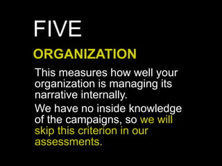 This measures how well your
organization is managing its
narrative internally.
We have no inside knowledge
of the campaigns, so we will
skip this criterion in our
assessments.
ORGANIZATION
FIVE
 