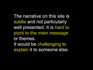 The narrative on this site is
subtle and not particularly
well presented. It is hard to
point to the main message
or themes.
It would be challenging to
explain it to someone else.
 