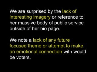 We are surprised by the lack of
interesting imagery or reference to
her massive body of public service
outside of her bio page.
We note a lack of any future
focused theme or attempt to make
an emotional connection with would
be voters.
 