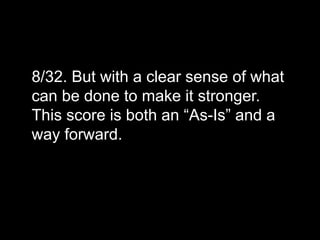 8/32. But with a clear sense of what
can be done to make it stronger.
This score is both an “As-Is” and a
way forward.
 