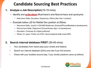 Candidate Sourcing Best Practices Analyze a Job Description(10-15 mins) Identify and write-down Must-have’s and Nice-to-have and synonyms  Note down Skills, Education, Experience, Others (like Visa / Location)  Example below (JD for Mobile Dev position at Zillow) Must-have Skills: Java/C++/C# AND Mobile dev (Android/iPhone/Blackberry development) Nice-to-have Skills: Objective-C/Cocoa/Xcode, Ajax / UI development Education: Computer Sc (highly preferred) Others: 2+ years / Prefer non-H1B / Good analytical skills (read GPA) Search internal database FIRST (30-45 mins) Your candidates from recent past (your emails and folders) Search our internal database (Zoho) and see if you find anyone  Check with your buddies around (esp. if you similar positions came up before) Confidential 