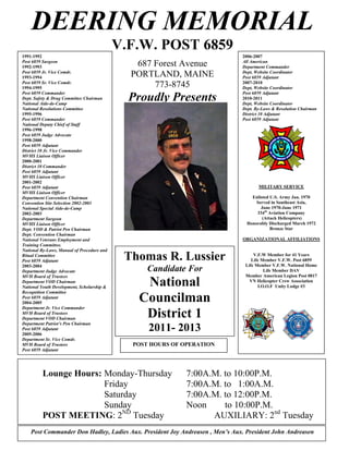 DEERING MEMORIAL
                                            V.F.W. POST 6859
1991-1992                                                                     2006-2007
Post 6859 Surgeon                                                             All American
1992-1993                                      687 Forest Avenue              Department Commander
Post 6859 Jr. Vice Comdr.                                                     Dept, Website Coordinator
1993-1994                                     PORTLAND, MAINE                 Post 6859 Adjutant
Post 6859 Sr. Vice Comdr.                                                     2007-2010
1994-1995                                          773-8745                   Dept, Website Coordinator
Post 6859 Commander                                                           Post 6859 Adjutant
Dept. Safety & Drug Committee Chairman
National Aide-de-Camp
                                              Proudly Presents                2010-2011
                                                                              Dept, Website Coordinator
National Resolutions Committee                                                Dept. By-Laws & Resolution Chairman
1995-1996                                                                     District 10 Adjutant
Post 6859 Commander                                                           Post 6859 Adjutant
National Deputy Chief of Staff
1996-1998
Post 6859 Judge Advocate
1998-2000
Post 6859 Adjutant
District 10 Jr. Vice Commander
MVHS Liaison Officer
2000-2001
District 10 Commander
Post 6859 Adjutant
MVHS Liaison Officer
2001-2002
Post 6859 Adjutant                                                                   MILITARY SERVICE
MVHS Liaison Officer
Department Convention Chairman                                                    Enlisted U.S. Army Jan. 1970
Convention Site Selection 2002-2003                                                 Served in Southeast Asia,
National Special Aide-de-Camp                                                         June 1970-June 1971
  COMMANDER
2002-2003                                                                           334th Aviation Company
  Norman Mcleod
Department Surgeon                                                                     (Attack Helicopters)
MVHS Liaison Officer
QUARTERMASTER                                                                   Honorably Discharged March 1972
Dept. VOD & Patriot Pen Chairman                                                           Bronze Star
 James M. Sawyer
Dept. Convention Chairman
National Veterans Employment and                                              ORGANIZATIONAL AFFILIATIONS
Training Committee.
National By-Laws, Manual of Procedure and
Ritual Committee
Post 6859 Adjutant                           Thomas R. Lussier                     V.F.W Member for 41 Years
                                                                                  Life Member V.F.W. Post 6859
2003-2004                                                                      Life Member V.F.W. National Home
Department Judge Advocate                         Candidate For                         Life Member DAV
MVH Board of Trustees                                                          Member American Legion Post 0017
Department VOD Chairman
National Youth Development, Scholarship &
                                                National                         VN Helicopter Crew Association
                                                                                     I.O.O.F Unity Lodge #3
Recognition Committee
Post 6859 Adjutant
2004-2005
                                               Councilman
Department Jr. Vice Commander
MVH Board of Trustees
Department VOD Chairman
                                                District 1
Department Patriot’s Pen Chairman
Post 6859 Adjutant
2005-2006
                                                  2011- 2013
Department Sr. Vice Comdr.
MVH Board of Trustees                         POST HOURS OF OPERATION
Post 6859 Adjutant




          Lounge Hours: Monday-Thursday                      7:00A.M. to 10:00P.M.
                        Friday                               7:00A.M. to 1:00A.M.
                        Saturday                             7:00A.M. to 12:00P.M.
                        Sunday                               Noon     to 10:00P.M.
          POST MEETING: 2ND Tuesday                                AUXILIARY: 2nd Tuesday
    Post Commander Don Hadley, Ladies Aux. President Joy Andreasen , Men’s Aux. President John Andreasen
 