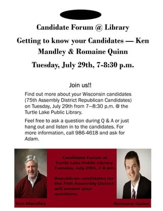 Candidate Forum @ Library
Getting to know your Candidates — Ken
Mandley & Romaine Quinn
Tuesday, July 29th, 7-8:30 p.m.
Join us!!Join us!!Join us!!Join us!!
Find out more about your Wisconsin candidates
(75th Assembly District Republican Candidates)
on Tuesday, July 29th from 7—8:30 p.m. @ the
Turtle Lake Public Library.
Feel free to ask a question during Q & A or just
hang out and listen in to the candidates. For
more information, call 986-4618 and ask for
Adam.
 