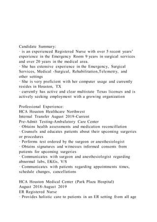Candidate Summary:
· is an experienced Registered Nurse with over 5 recent years’
experience in the Emergency Room 9 years in surgical services
and over 20 years in the medical area.
· She has extensive experience in the Emergency, Surgical
Services, Medical -Surgical, Rehabilitation,Telemetry, and
other settings
· She is very proficient with her computer usage and currently
resides in Houston, TX
· currently has active and clear multistate Texas licenses and is
actively seeking employment with a growing organization
Professional Experience:
HCA Houston Healthcare Northwest
Internal Transfer August 2019-Current
Pre-Admit Testing-Ambulatory Care Center
· Obtains health assessments and medication reconcillation
· Counsels and educates patients about their upcoming surgeries
or procedures
· Performs test ordered by the surgeon or anesthesiologist
· Obtains signatures and witnesses informed consents from
patients for upcoming surgeries
· Communicates with surgeon and anesthesiologist regarding
abnormal labs, EKGs, V/S
· Communicates with patients regarding appointments times,
schedule changes, cancellations
HCA Houston Medical Center (Park Plaza Hospital)
August 2018-August 2019
ER Registered Nurse
· Provides holistic care to patients in an ER setting fr om all age
 