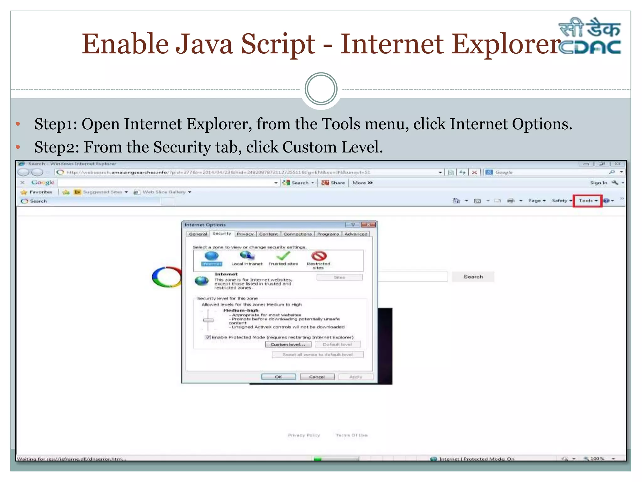Enable Java Script - Internet Explorer
• Step1: Open Internet Explorer, from the Tools menu, click Internet Options.
• Step2: From the Security tab, click Custom Level.
 
