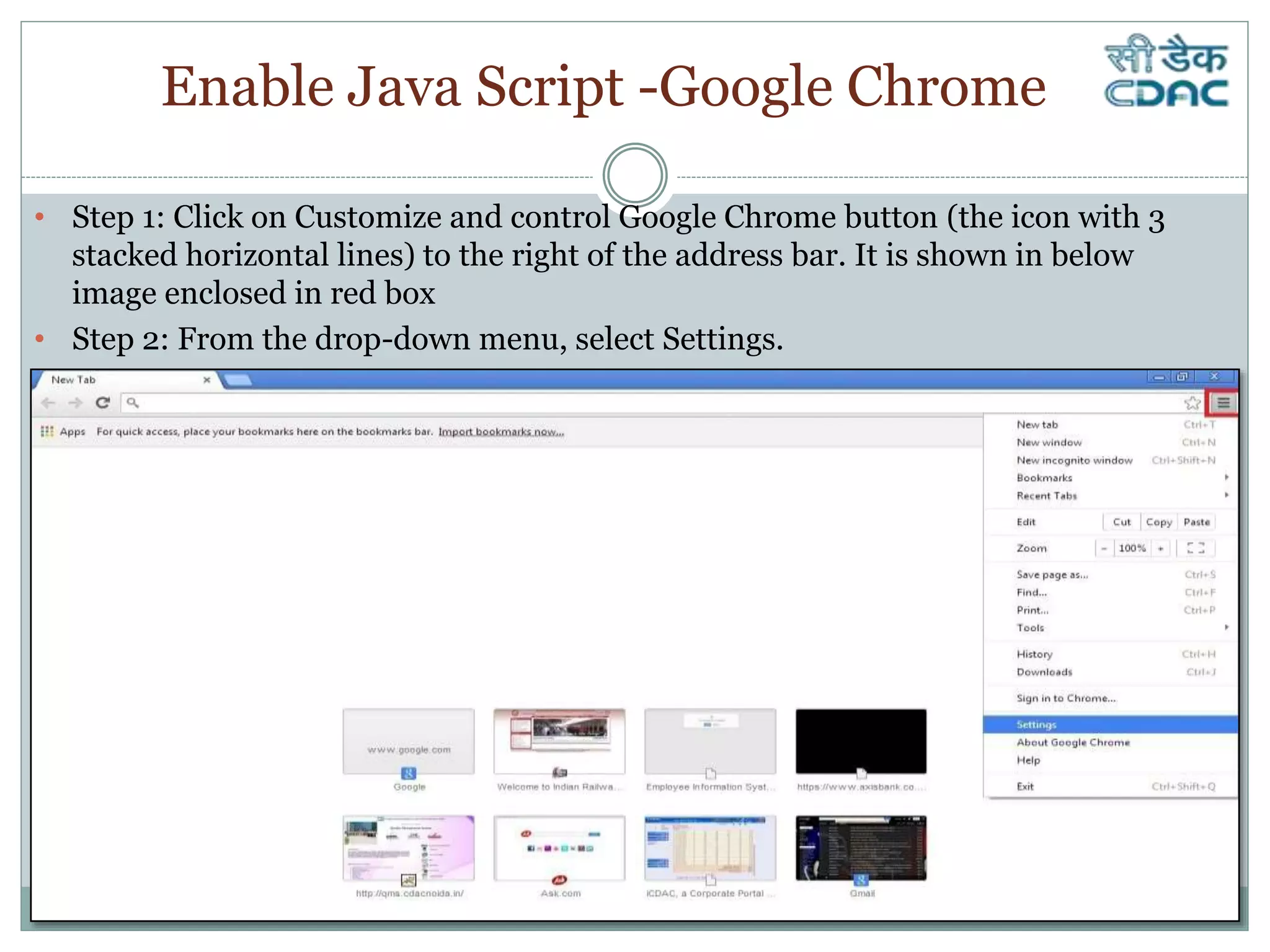 Enable Java Script -Google Chrome
• Step 1: Click on Customize and control Google Chrome button (the icon with 3
stacked horizontal lines) to the right of the address bar. It is shown in below
image enclosed in red box
• Step 2: From the drop-down menu, select Settings.
 