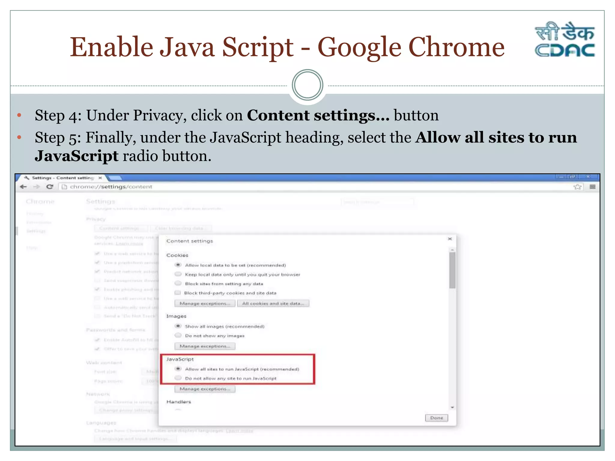 Enable Java Script - Google Chrome
• Step 4: Under Privacy, click on Content settings… button
• Step 5: Finally, under the JavaScript heading, select the Allow all sites to run
JavaScript radio button.
 